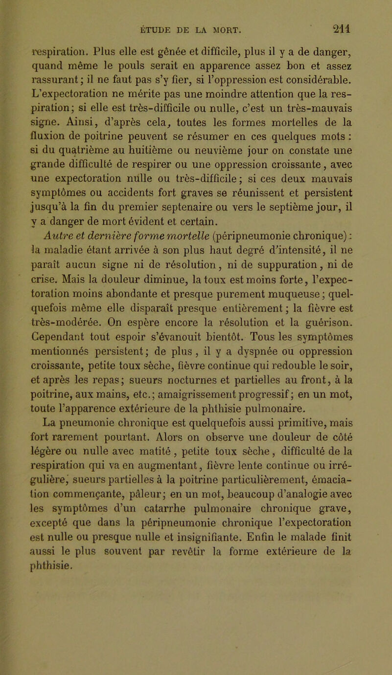 respiration. Plus elle est gênée et difficile, plus il y a de danger, quand même le pouls serait en apparence assez bon et assez rassurant ; il ne faut pas s’y fier, si l’oppression est considérable. L’expectoration ne mérite pas une moindre attention que la res- piration; si elle est très-difficile ou nulle, c’est un très-mauvais signe. Ainsi, d’après cela, toutes les formes mortelles de la fluxion de poitrine peuvent se résumer en ces quelques mots : si du quatrième au huitième ou neuvième jour on constate une grande difficulté de respirer ou une oppression croissante, avec une expectoration nulle ou très-difficile ; si ces deux mauvais symptômes ou accidents fort graves se réunissent et persistent jusqu’à la fin du premier septénaire ou vers le septième jour, il y a danger de mort évident et certain. Autre et dernière forme mortelle (péripneumonie chronique) : la maladie étant arrivée à son plus haut degré d’intensité, il ne paraît aucun signe ni de résolution, ni de suppuration, ni de crise. Mais la douleur diminue, la toux est moins forte, l’expec- toration moins abondante et presque purement muqueuse ; quel- quefois même elle disparaît presque entièrement ; la fièvre est très-modérée. On espère encore la résolution et la guérison. Cependant tout espoir s’évanouit bientôt. Tous les symptômes mentionnés persistent ; de plus, il y a dyspnée ou oppression croissante, petite toux sèche, fièvre continue qui redouble le soir, et après les repas; sueurs nocturnes et partielles au front, à la poitrine, aux mains, etc.; amaigrissement progressif ; en un mot, toute l’apparence extérieure de la phthisie pulmonaire. La pneumonie chronique est quelquefois aussi primitive, mais fort rarement pourtant. Alors on observe une douleur de côté légère ou nulle avec matité , petite toux sèche, difficulté de la respiration qui va en augmentant, fièvre lente continue ou irré- gulière, sueurs partielles à la poitrine particulièrement, émacia- tion commençante, pâleur; en un mot, beaucoup d’analogie avec les symptômes d’un catarrhe pulmonaire chronique grave, excepté que dans la péripneumonie chronique l’expectoration est nulle ou presque nulle et insignifiante. Enfin le malade finit aussi le plus souvent par revêtir la forme extérieure de la phthisie.