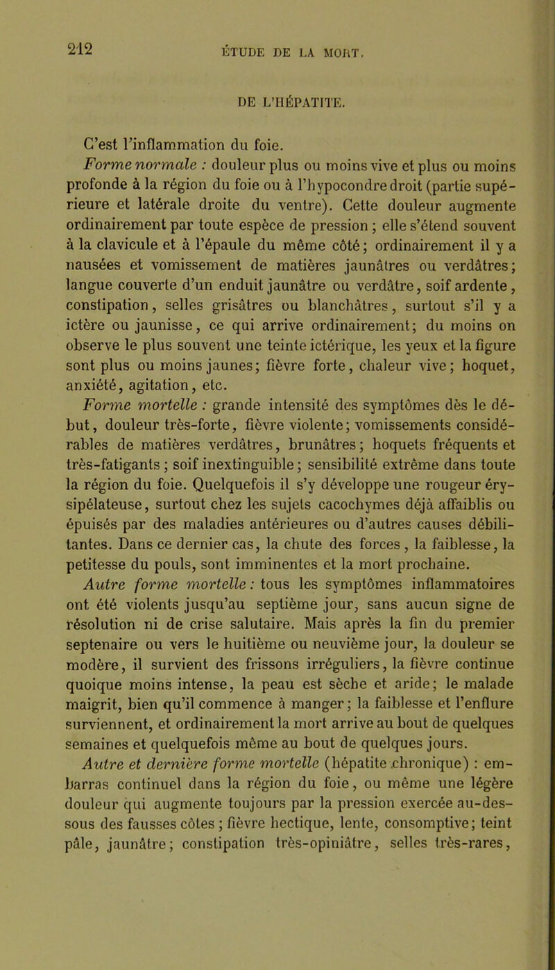 DE L’HÉPATITE. C’est l’inflammation du foie. Forme normale : douleur plus ou moins vive et plus ou moins profonde à la région du foie ou à l’hypocondre droit (partie supé- rieure et latérale droite du ventre). Cette douleur augmente ordinairement par toute espèce de pression ; elle s’étend souvent à la clavicule et à l’épaule du même côté ; ordinairement il y a nausées et vomissement de matières jaunâtres ou verdâtres; langue couverte d’un enduit jaunâtre ou verdâtre, soif ardente, constipation, selles grisâtres ou blanchâtres, surtout s’il y a ictère ou jaunisse, ce qui arrive ordinairement; du moins on observe le plus souvent une teinte ictérique, les yeux et la figure sont plus ou moins jaunes; fièvre forte, chaleur vive; hoquet, anxiété, agitation, etc. Forme mortelle : grande intensité des symptômes dès le dé- but, douleur très-forte, fièvre violente; vomissements considé- rables de matières verdâtres, brunâtres ; hoquets fréquents et très-fatigants ; soif inextinguible ; sensibilité extrême dans toute la région du foie. Quelquefois il s’y développe une rougeur éry- sipélateuse, surtout chez les sujets cacochymes déjà affaiblis ou épuisés par des maladies antérieures ou d’autres causes débili- tantes. Dans ce dernier cas, la chute des forces , la faiblesse, la petitesse du pouls, sont imminentes et la mort prochaine. Autre forme mortelle : tous les symptômes inflammatoires ont été violents jusqu’au septième jour, sans aucun signe de résolution ni de crise salutaire. Mais après la fin du premier septénaire ou vers le huitième ou neuvième jour, la douleur se modère, il survient des frissons irréguliers, la fièvre continue quoique moins intense, la peau est sèche et aride; le malade maigrit, bien qu’il commence à manger ; la faiblesse et l’enflure surviennent, et ordinairement la mort arrive au bout de quelques semaines et quelquefois même au bout de quelques jours. Autre et dernière forme mortelle (hépatite .chronique) : em- barras continuel dans la région du foie, ou même une légère douleur qui augmente toujours par la pression exercée au-des- sous des fausses côtes ; fièvre hectique, lente, consomptive; teint pâle, jaunâtre; constipation très-opiniâtre, selles très-rares,