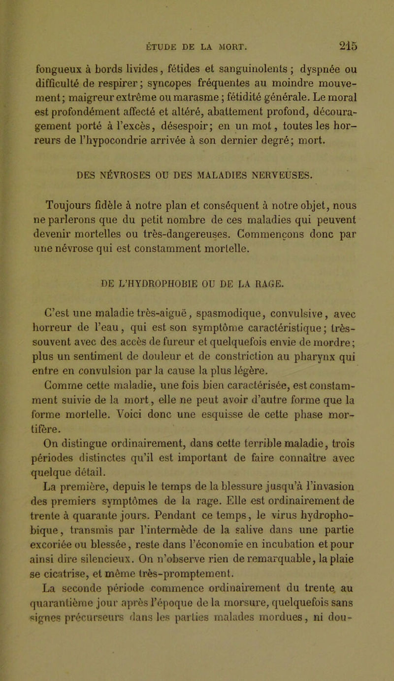 fongueux à bords livides, fétides et sanguinolents ; dyspnée ou difficulté de respirer; syncopes fréquentes au moindre mouve- ment; maigreur extrême ou marasme ; fétidité générale. Le moral est profondément affecté et altéré, abattement profond, découra- gement porté à l’excès, désespoir; en un mot, toutes les hor- reurs de l’hypocondrie arrivée à son dernier degré; mort. DES NÉVROSES OU DES MALADIES NERVEUSES. Toujours fidèle à notre plan et conséquent à notre objet, nous ne parlerons que du petit nombre de ces maladies qui peuvent devenir mortelles ou très-dangereuses. Commençons donc par une névrose qui est constamment mortelle. DE L’HYDROPHOBIE OU DE LA RAGE. C’est une maladie très-aiguë, spasmodique, convulsive, avec horreur de l’eau, qui est son symptôme caractéristique ; très- souvent avec des accès de fureur et quelquefois envie de mordre; plus un sentiment de douleur et de constriction au pharynx qui entre en convulsion par la cause la plus légère. Comme cette maladie, une fois bien caractérisée, est constam- ment suivie de la mort, elle ne peut avoir d’autre forme que la forme mortelle. Voici donc une esquisse de cette phase mor- tifère. On distingue ordinairement, dans cette terrible maladie, trois périodes distinctes qu’il est important de faire connaître avec quelque détail. La première, depuis le temps de la blessure jusqu’à l’invasion des premiers symptômes de la rage. Elle est ordinairement de trente à quarante jours. Pendant ce temps, le virus hydropho- bique, transmis par l’intermède de la salive dans une partie excoriée ou blessée, reste dans l’économie en incubation et pour ainsi dire silencieux. On n’observe rien de remarquable, la plaie se cicatrise, et même très-promptement. La seconde période commence ordinairement du trente, au quarantième jour après l’époque de la morsure, quelquefois sans signes précurseurs dans les parties malades mordues, ni dou-