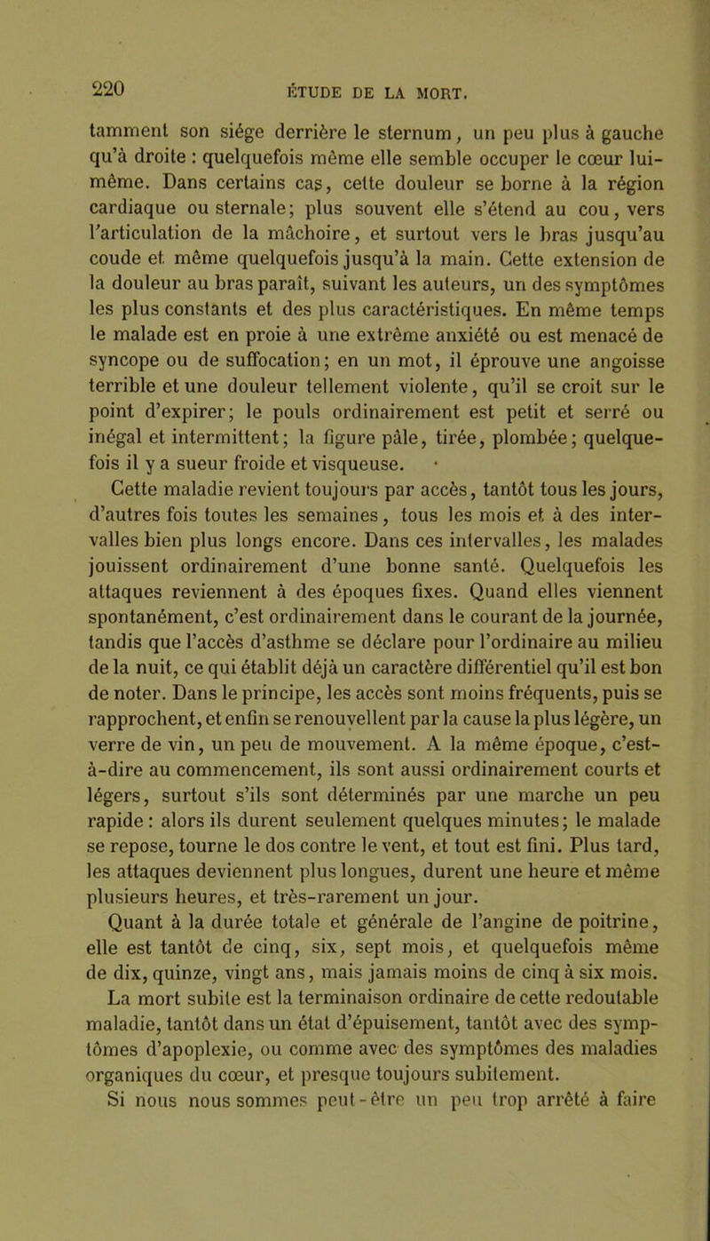 tamment son siège derrière le sternum, un peu plus à gauche qu’à droite : quelquefois môme elle semble occuper le cœur lui- même. Dans certains cas, cette douleur se borne à la région cardiaque ou sternale; plus souvent elle s’étend au cou, vers l’articulation de la mâchoire, et surtout vers le bras jusqu’au coude et. même quelquefois jusqu’à la main. Cette extension de la douleur au bras paraît, suivant les auteurs, un des symptômes les plus constants et des plus caractéristiques. En même temps le malade est en proie à une extrême anxiété ou est menacé de syncope ou de suffocation; en un mot, il éprouve une angoisse terrible et une douleur tellement violente, qu’il se croit sur le point d’expirer; le pouls ordinairement est petit et serré ou inégal et intermittent; la figure pâle, tirée, plombée; quelque- fois il y a sueur froide et visqueuse. Cette maladie revient toujours par accès, tantôt tous les jours, d’autres fois toutes les semaines, tous les mois et à des inter- valles bien plus longs encore. Dans ces intervalles, les malades jouissent ordinairement d’une bonne santé. Quelquefois les attaques reviennent à des époques fixes. Quand elles viennent spontanément, c’est ordinairement dans le courant de la journée, tandis que l’accès d’asthme se déclare pour l’ordinaire au milieu de la nuit, ce qui établit déjà un caractère différentiel qu’il est bon de noter. Dans le principe, les accès sont moins fréquents, puis se rapprochent, et enfin se renouvellent parla cause la plus légère, un verre de vin, un peu de mouvement. A la même époque, c’est- à-dire au commencement, ils sont aussi ordinairement courts et légers, surtout s’ils sont déterminés par une marche un peu rapide : alors ils durent seulement quelques minutes; le malade se repose, tourne le dos contre le vent, et tout est fini. Plus tard, les attaques deviennent plus longues, durent une heure et même plusieurs heures, et très-rarement un jour. Quant à la durée totale et générale de l’angine de poitrine, elle est tantôt de cinq, six, sept mois, et quelquefois même de dix, quinze, vingt ans, mais jamais moins de cinq à six mois. La mort subite est la terminaison ordinaire de cette redoutable maladie, tantôt dans un état d’épuisement, tantôt avec des symp- tômes d’apoplexie, ou comme avec des symptômes des maladies organiques du cœur, et presque toujours subitement. Si nous nous sommes peut-être un peu trop arrêté à faire