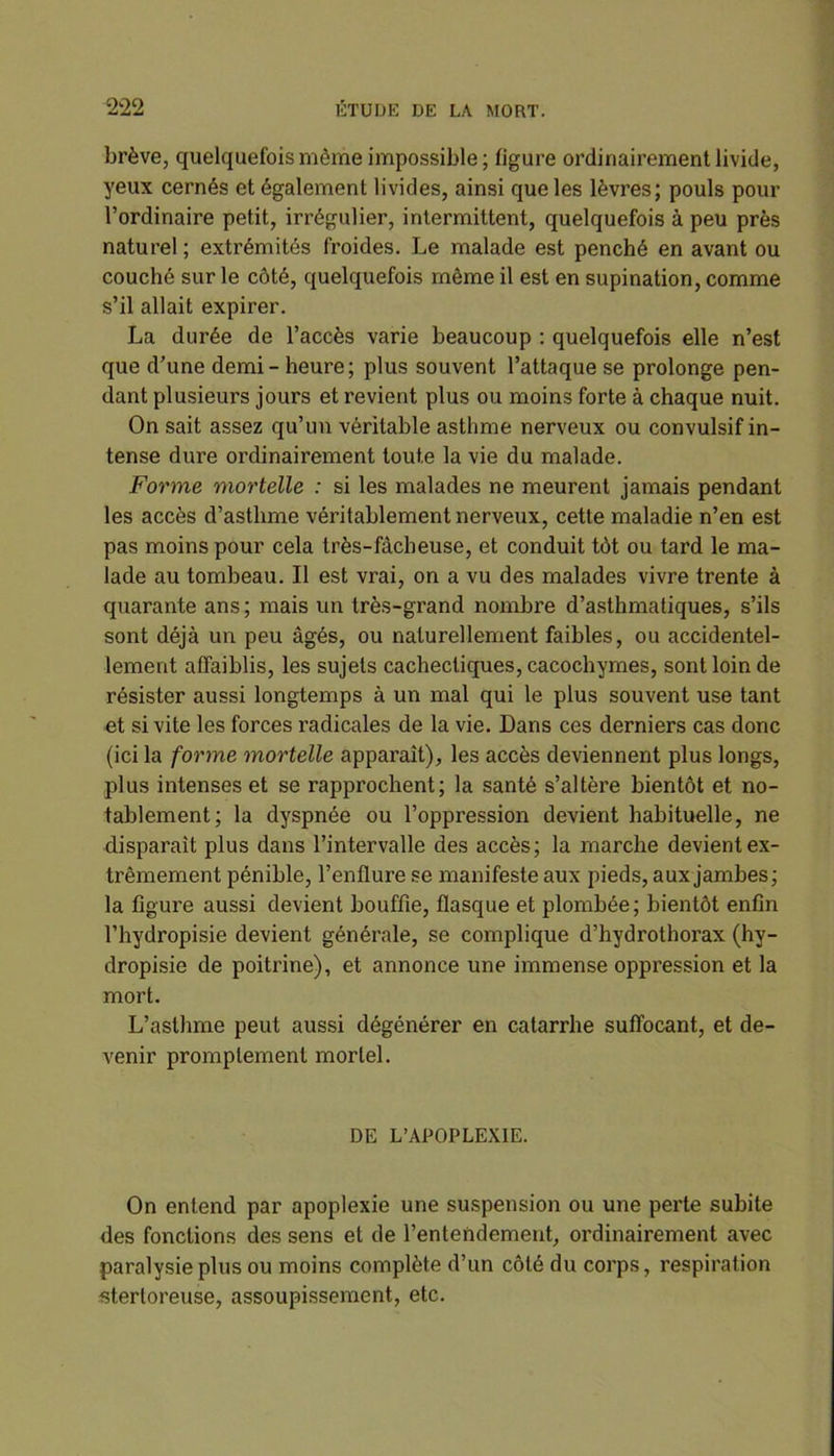 brève, quelquefois même impossible; figure ordinairement livide, yeux cernés et également livides, ainsi que les lèvres; pouls pour l’ordinaire petit, irrégulier, intermittent, quelquefois à peu près naturel ; extrémités froides. Le malade est penché en avant ou couché sur le côté, quelquefois même il est en supination, comme s’il allait expirer. La durée de l’accès varie beaucoup : quelquefois elle n’est que d’une demi - heure; plus souvent l’attaque se prolonge pen- dant plusieurs jours et revient plus ou moins forte à chaque nuit. On sait assez qu’un véritable asthme nerveux ou convulsif in- tense dure ordinairement toute la vie du malade. Forme mortelle : si les malades ne meurent jamais pendant les accès d’asthme véritablement nerveux, cette maladie n’en est pas moins pour cela très-fâcheuse, et conduit tôt ou tard le ma- lade au tombeau. Il est vrai, on a vu des malades vivre trente à quarante ans; mais un très-grand nombre d’asthmatiques, s’ils sont déjà un peu âgés, ou naturellement faibles, ou accidentel- lement affaiblis, les sujets cachectiques, cacochymes, sont loin de résister aussi longtemps à un mal qui le plus souvent use tant et si vite les forces radicales de la vie. Dans ces derniers cas donc (ici la forme mortelle apparaît), les accès deviennent plus longs, plus intenses et se rapprochent; la santé s’altère bientôt et no- tablement; la dyspnée ou l’oppression devient habituelle, ne disparaît plus dans l’intervalle des accès; la marche devient ex- trêmement pénible, l’enflure se manifeste aux pieds, aux jambes; la figure aussi devient bouffie, flasque et plombée; bientôt enfin l’hydropisie devient générale, se complique d’hydrothorax (hy- dropisie de poitrine), et annonce une immense oppression et la mort. L’asthme peut aussi dégénérer en catarrhe suffocant, et de- venir promptement mortel. DE L’APOPLEXIE. On entend par apoplexie une suspension ou une perte subite des fonctions des sens et de l’entendement, ordinairement avec paralysie plus ou moins complète d’un côté du corps, respiration stertoreuse, assoupissement, etc.