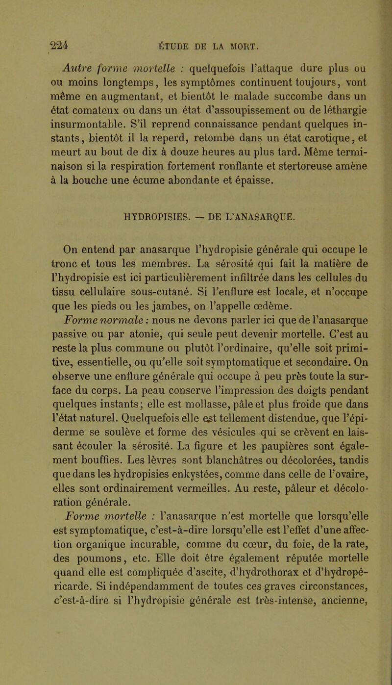 Autre forme mortelle : quelquefois l’attaque dure plus ou ou moins longtemps, les symptômes continuent toujours, vont môme en augmentant, et bientôt le malade succombe dans un état comateux ou dans un état d’assoupissement ou de léthargie insurmontable. S’il reprend connaissance pendant quelques in- stants, bientôt il la reperd, retombe dans un état carotique, et meurt au bout de dix à douze heures au plus tard. Même termi- naison si la respiration fortement ronflante et stertoreuse amène à la bouche une écume abondante et épaisse. HYDROPISIES. — DE L’ANASARQUE. On entend par anasarque l’hydropisie générale qui occupe le tronc et tous les membres. La sérosité qui fait la matière de l’hydropisie est ici particulièrement infiltrée dans les cellules du tissu cellulaire sous-cutané. Si l’enflure est locale, et n’occupe que les pieds ou les jambes, on l’appelle œdème. Forme normale : nous ne devons parler ici que de l’anasarque passive ou par atonie, qui seule peut devenir mortelle. C’est au reste la plus commune ou plutôt l’ordinaire, qu’elle soit primi- tive, essentielle, ou qu’elle soit symptomatique et secondaire. On observe une enflure générale qui occupe à peu près toute la sur- face du corps. La peau conserve l’impression des doigts pendant quelques instants; elle est mollasse, pâle et plus froide que dans l’état naturel. Quelquefois elle est tellement distendue, que l’épi- derme se soulève et forme des vésicules qui se crèvent en lais- sant écouler la sérosité. La figure et les paupières sont égale- ment bouffies. Les lèvres sont blanchâtres ou décolorées, tandis que dans les hydropisies enkystées, comme dans celle de l’ovaire, elles sont ordinairement vermeilles. Au reste, pâleur et décolo- ration générale. Forme mortelle : l’anasarque n’est mortelle que lorsqu’elle est symptomatique, c’est-à-dire lorsqu’elle est l’effet d’une affec- tion organique incurable, comme du cœur, du foie, de la rate, des poumons, etc. Elle doit être également réputée mortelle quand elle est compliquée d'ascite, d’hydrothorax et d’hydropé- ricarde. Si indépendamment de toutes ces graves circonstances, c’est-à-dire si l’hydropisie générale est très-intense, ancienne,