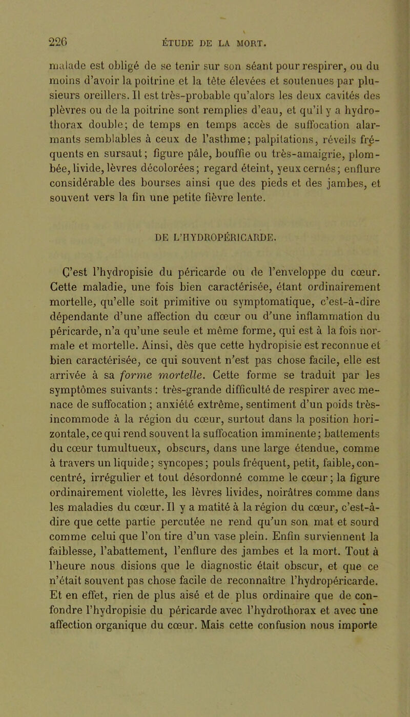 malade est obligé de se tenir sur son séant pour respirer, ou du moins d’avoir la poitrine et la tète élevées et soutenues par plu- sieurs oreillers.il est très-probable cju’alors les deux cavités des plèvres ou de la poitrine sont remplies d’eau, et qu’il y a hydro- thorax double; de temps en temps accès de suffocation alar- mants semblables à ceux de l’asthme; palpitations, réveils fré- quents en sursaut; figure pâle, bouffie ou très-amaigrie, plom- bée, livide, lèvres décolorées; regard éteint, yeux cernés; enflure considérable des bourses ainsi que des pieds et des jambes, et souvent vers la fin une petite fièvre lente. DE L’HYDROPÉRICARDE. C’est l’hydropisie du péricarde ou de l’enveloppe du cœur. Cette maladie, une fois bien caractérisée, étant ordinairement mortelle, qu’elle soit primitive ou symptomatique, c’est-à-dire dépendante d’une affection du cœur ou d’une inflammation du péricarde, n’a qu’une seule et même forme, qui est à la fois nor- male et mortelle. Ainsi, dès que cette hydropisie est reconnue et bien caractérisée, ce qui souvent n’est pas chose facile, elle est arrivée à sa forme mortelle. Cette forme se traduit par les symptômes suivants: très-grande difficulté de respirer avec me- nace de suffocation ; anxiété extrême, sentiment d’un poids très- incommode à la région du cœur, surtout dans la position hori- zontale, ce qui rend souvent la suffocation imminente; battements du cœur tumultueux, obscurs, dans une large étendue, comme à travers un liquide; syncopes; pouls fréquent, petit, faible,con- centré, irrégulier et tout désordonné comme le cœur ; la figure ordinairement violette, les lèvres livides, noirâtres comme dans les maladies du cœur. Il y a matité à la région du cœur, c’est-à- dire que cette partie percutée ne rend qu’un son mat et sourd comme celui que l’on tire d’un vase plein. Enfin surviennent la faiblesse, l’abattement, l’enflure des jambes et la mort. Tout à l’heure nous disions que le diagnostic était obscur, et que ce n’était souvent pas chose facile de reconnaître l’hydropéricarde. Et en effet, rien de plus aisé et de plus ordinaire que de con- fondre l’hydropisie du péricarde avec l’hydrothorax et avec une affection organique du cœur. Mais cette confusion nous importe