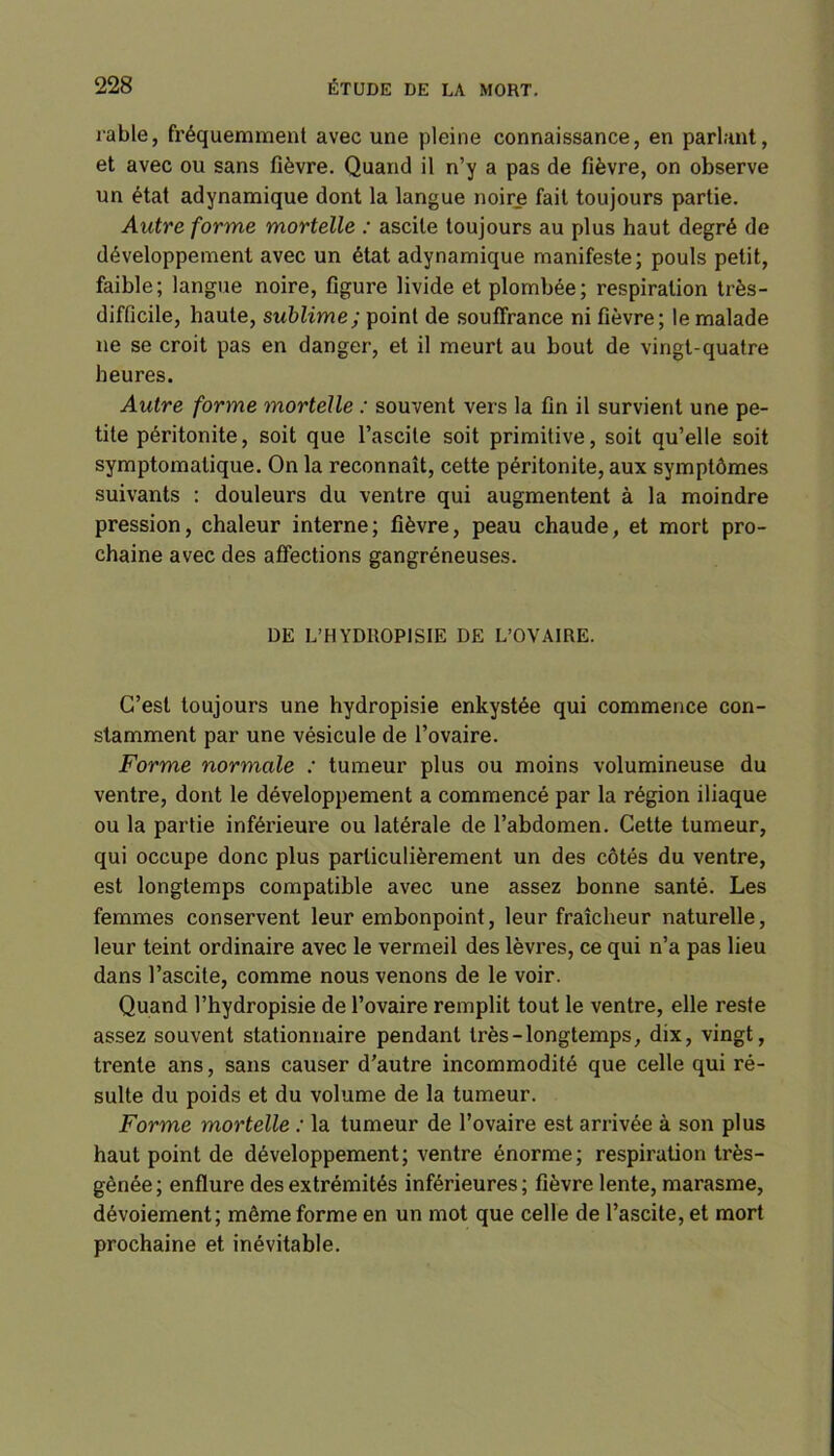 rable, fréquemment avec une pleine connaissance, en parlant, et avec ou sans fièvre. Quand il n’y a pas de fièvre, on observe un état adynamique dont la langue noire fait toujours partie. Autre forme mortelle : ascite toujours au plus haut degré de développement avec un état adynamique manifeste; pouls petit, faible; langue noire, figure livide et plombée; respiration très- difficile, haute, sublime; point de souffrance ni fièvre; le malade ne se croit pas en danger, et il meurt au bout de vingt-quatre heures. Autre forme mortelle : souvent vers la fin il survient une pe- tite péritonite, soit que l’ascite soit primitive, soit qu’elle soit symptomatique. On la reconnaît, cette péritonite, aux symptômes suivants : douleurs du ventre qui augmentent à la moindre pression, chaleur interne; fièvre, peau chaude, et mort pro- chaine avec des affections gangréneuses. DE L’HYDROPISIE DE L’OVAIRE. C’est toujours une hydropisie enkystée qui commence con- stamment par une vésicule de l’ovaire. Forme normale : tumeur plus ou moins volumineuse du ventre, dont le développement a commencé par la région iliaque ou la partie inférieure ou latérale de l’abdomen. Cette tumeur, qui occupe donc plus particulièrement un des côtés du ventre, est longtemps compatible avec une assez bonne santé. Les femmes conservent leur embonpoint, leur fraîcheur naturelle, leur teint ordinaire avec le vermeil des lèvres, ce qui n’a pas lieu dans l’ascite, comme nous venons de le voir. Quand l’hydropisie de l’ovaire remplit tout le ventre, elle reste assez souvent stationnaire pendant très-longtemps, dix, vingt, trente ans, sans causer d’autre incommodité que celle qui ré- sulte du poids et du volume de la tumeur. Forme mortelle : la tumeur de l’ovaire est arrivée à son plus haut point de développement; ventre énorme; respiration très- gênée; enflure des extrémités inférieures; fièvre lente, marasme, dévoiement; même forme en un mot que celle de l’ascite, et mort prochaine et inévitable.