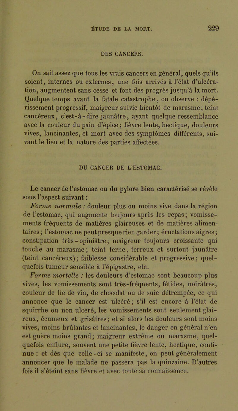 DES CANCERS. On sait assez que tous les vrais cancers en général, quels qu’ils soient, internes ou externes, une fois arrivés à l’état d’ulcéra- tion, augmentent sans cesse et font des progrès jusqu’à la mort. Quelque temps avant la fatale catastrophe, on observe : dépé- rissement progressif, maigreur suivie bientôt de marasme; teint cancéreux, c’est-à-dire jaunâtre, ayant quelque ressemblance avec la couleur du pain d’épice; fièvre lente, hectique, douleurs vives, lancinantes, et mort avec des symptômes différents, sui- vant le lieu et la nature des parties affectées. DU CANCER DE L’ESTOMAC. Le cancer de l’estomac ou du pylore bien caractérisé se révèle sous l’aspect suivant : Forme normale : douleur plus ou moins vive dans la région de l’estomac, qui augmente toujours après les repas; vomisse- ments fréquents de matières glaireuses et de matières alimen- taires; l’estomac ne peut presque rien garder; éructations aigres; constipation très - opiniâtre; maigreur toujours croissante qui touche au marasme; teint terne, terreux et surtout jaunâtre (teint cancéreux); faiblesse considérable et progressive; quel- quefois tumeur sensible à l’épigastre, etc. Forme mortelle : les douleurs d’estomac sont beaucoup plus vives, les vomissements sont très-fréquents, fétides, noirâtres, couleur de lie de vin, de chocolat ou de suie détrempée, ce qui annonce que le cancer est ulcéré; s’il est encore à l’état de squirrhe ou non ulcéré, les vomissements sont seulement glai- reux, écumeux et grisâtres; et si alors les douleurs sont moins vives, moins brûlantes et lancinantes, le danger en général n’en est guère moins grand; maigreur extrême ou marasme, quel- quefois enflure, souvent une petite fièvre lente, hectique, conti- nue : et dès que celle-ci se manifeste, on peut généralement annoncer que le malade ne passera pas la quinzaine. D’autres fois il s’éteint sans fièvre et avec toute sa connaissance.