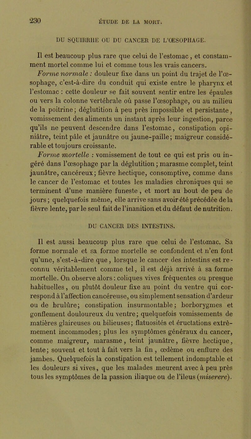 DU SQUIRRHE OU DU CANCER DE L’OESOPHAUE. Il est beaucoup plus rare que celui de l’estomac , et constam- ment mortel comme lui et comme tous les vrais cancers. Forme normale : douleur fixe dans un point du trajet de l’œ- sophage, c’est-à-dire du conduit qui existe entre le pharynx et l’estomac : cette douleur se fait souvent sentir entre les épaules ou vers la colonne vertébrale où passe l’œsophage, ou au milieu de la poitrine ; déglutition à peu près impossible et persistante, vomissement des aliments un instant après leur ingestion, parce qu’ils ne peuvent descendre dans l’estomac, constipation opi- niâtre, teint pâle et jaunâtre ou jaune-paille; maigreur considé- rable et toujours croissante. Forme mortelle : vomissement de tout ce qui est pris ou in- géré dans l’œsophage par la déglutition ; marasme complet, teint jaunâtre, cancéreux; fièvre hectique, consomptive, comme dans le cancer de l’estomac et toutes les maladies chroniques qui se terminent d’une manière funeste, et mort au bout de peu de jours ; quelquefois même, elle arrive sans avoir été précédée de la fièvre lente, par le seul fait de l’inanition et du défaut de nutrition. DU CANCER DES INTESTINS. Il est aussi beaucoup plus rare que celui de l’estomac. Sa forme normale et sa forme mortelle se confondent et n’en font qu’une, s’est-à-dire que, lorsque le cancer des intestins est re- connu véritablement comme tel, il est déjà arrivé à sa forme mortelle. On observe alors : coliques vives fréquentes ou presque habituelles, ou plutôt douleur fixe au point du ventre qui cor- respond à l’affection cancéreuse, ou simplement sensation d’ardeur ou de brulûre; constipation insurmontable; borborygmes et gonflement douloureux du ventre; quelquefois vomissements de matières glaireuses ou bilieuses; flatuosités et éructations extrê- mement incommodes; plus les symptômes généraux du cancer, comme maigreur, marasme, teint jaunâtre, fièvre hectique, lente; souvent et tout à fait vers la fin , œdème ou enflure des jambes. Quelquefois la constipation est tellement indomptable et les douleurs si vives, que les malades meurent avec à peu près tous les symptômes de la passion iliaque ou de l’ileus {miserere).