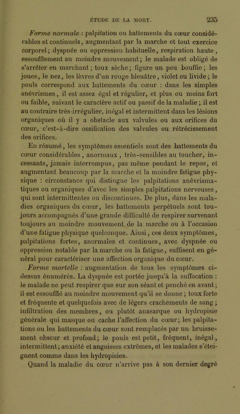 Forme normale : palpitation ou battements du cœur considé- rables et continuels, augmentant par la marche et tout exercice corporel; dyspnée ou oppression habituelle, respiration haute, essoufflement au moindre mouvement; le malade est obligé de s’arrêter en marchant ; toux sèche ; figure un peu bouffie ; les joues, le nez, les lèvres d’un rouge bleuâtre, violet ou livide ; le pouls correspond aux battements du cœur : dans les simples anévrismes, il est assez égal et régulier, et plus ou moins fort ou faible, suivant le caractère actif ou passif de la maladie ; il est au contraire très-irrégulier, inégal et intermittent dans les lésions organiques où il y a obstacle aux valvules ou aux orifices du cœur, c’est-à-dire ossification des valvules ou rétrécissement des orifices. En résumé, les symptômes essentiels sont des battements du cœur considérables , anormaux , très-sensibles au toucher, in- cessants, jamais interrompus, pas même pendant le repos, et augmentant beaucoup par la marche et la moindre fatigue phy- sique : circonstance qui distingue les palpitations anévrisma- tiques ou organiques d’avec les simples palpitations nerveuses, qui sont intermittentes ou discontinues. De plus, dans les mala- dies organiques du cœur, les battements perpétuels sont tou- jours accompagnés d’une grande difficulté de respirer survenant toujours au moindre mouvement de la marche ou à l’occasion d’une fatigue physique quelconque. Ainsi, ce6 deux symptômes, palpitations fortes, anormales et continues, avec dyspnée ou oppression notable par la marche ou la fatigue, suffisent en gé- néral pour caractériser une affection organique du cœur. Forme mortelle : augmentation de tous les symptômes ci- dessus énumérés. La dyspnée est portée jusqu’à la suffocation : le malade ne peut respirer que sur son séant et penché en avant ; il est essoufflé au moindre mouvement qu’il se donne; toux forte et fréquente et quelquefois avec de légers crachements de sang; infiltration des membres, ou plutôt anasarque ou hydropisie générale qui masque ou cache l’affection du cœur; les palpita- tions ou les battements du cœur sont remplacés par un bruisse- ment obscur et profond; le pouls est petit, fréquent, inégal, intermittent; anxiété et angoisses extrêmes, et les malades s’étei- gnent comme dans les hydropisies. Quand la maladie du cœur n’arrive pas à son dernier degré