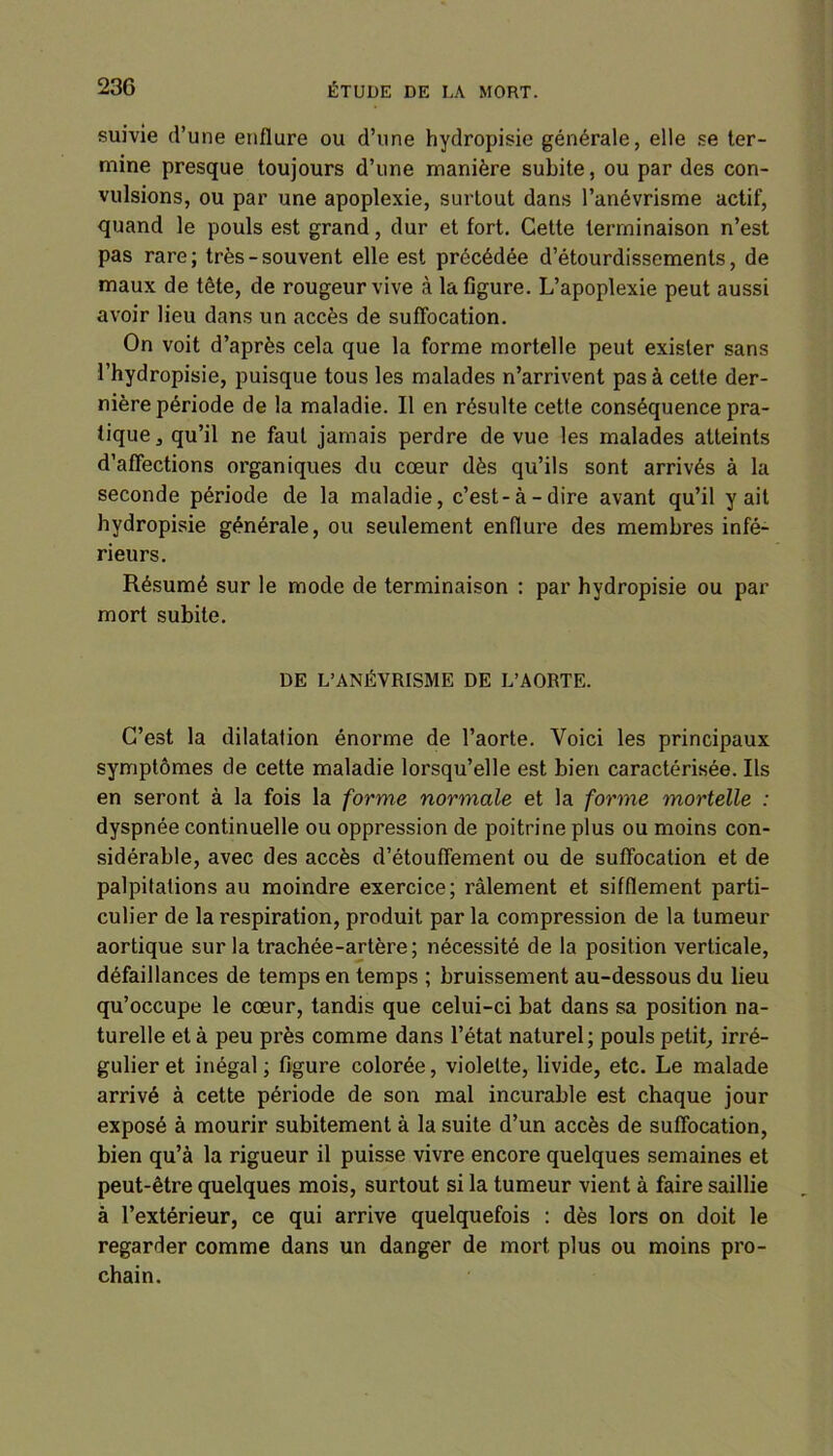 suivie d’une enflure ou d’une hydropisie générale, elle se ter- mine presque toujours d’une manière subite, ou par des con- vulsions, ou par une apoplexie, surtout dans l’anévrisme actif, quand le pouls est grand, dur et fort. Cette terminaison n’est pas rare; très-souvent elle est précédée d’étourdissements, de maux de tête, de rougeur vive à la figure. L’apoplexie peut aussi avoir lieu dans un accès de suffocation. On voit d’après cela que la forme mortelle peut exister sans l’hydropisie, puisque tous les malades n’arrivent pas à cette der- nière période de la maladie. Il en résulte cette conséquence pra- tique 3 qu’il ne faut jamais perdre de vue les malades atteints d’affections organiques du cœur dès qu’ils sont arrivés à la seconde période de la maladie, c’est-à-dire avant qu’il y ait hydropisie générale, ou seulement enflure des membres infé- rieurs. Résumé sur le mode de terminaison : par hydropisie ou par mort subite. DE L’ANÉVRISME DE L’AORTE. C’est la dilatation énorme de l’aorte. Voici les principaux symptômes de cette maladie lorsqu’elle est bien caractérisée. Ils en seront à la fois la forme normale et la forme mortelle : dyspnée continuelle ou oppression de poitrine plus ou moins con- sidérable, avec des accès d’étouffement ou de suffocation et de palpitations au moindre exercice; râlement et sifflement parti- culier de la respiration, produit par la compression de la tumeur aortique sur la trachée-artère; nécessité de la position verticale, défaillances de temps en temps ; bruissement au-dessous du lieu qu’occupe le cœur, tandis que celui-ci bat dans sa position na- turelle et à peu près comme dans l’état naturel; pouls petit, irré- gulier et inégal; figure colorée, violette, livide, etc. Le malade arrivé à cette période de son mal incurable est chaque jour exposé à mourir subitement à la suite d’un accès de suffocation, bien qu’à la rigueur il puisse vivre encore quelques semaines et peut-être quelques mois, surtout si la tumeur vient à faire saillie à l’extérieur, ce qui arrive quelquefois : dès lors on doit le regarder comme dans un danger de mort plus ou moins pro- chain.