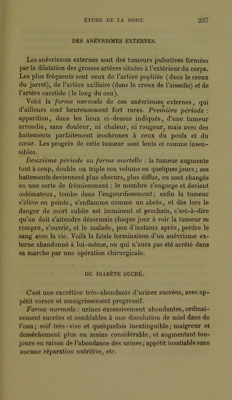 DES ANÉVRISMES EXTERNES. Les anévrismes externes sont des tumeurs pulsalives formées par la dilatation des grosses artères situées à l’extérieur du corps. Les plus fréquents sont ceux de l’artère poplitée (dans le creux du jarret), de l’artère axillaire (dans le creux de l’aisselle) et de l’artère carotide (le long du cou). Voici la forme normale de ces anévrismes externes, qui d’ailleurs sont heureusement fort rares. Première période : apparition, dans les lieux ci-dessus indiqués, d’une tumeur arrondie, sans douleur, ni chaleur, ni rougeur, mais avec des battements parfaitement isochrones à ceux du pouls et du cœur. Les progrès de cette tumeur sont lents et comme insen- sibles. Deuxieme période ou forme mortelle : la tumeur augmente lout à coup, double ou triple son volume en quelques jours ; ses battements deviennent plus obscurs, plus diffus, ou sont changés en une sorte de frémissement : le membre s’engorge et devient œdémateux, tombe dans l’engourdissement; enfin la tumeur s’élève en pointe, s’enflamme comme un abcès, et dès lors le danger de mort subite est imminent et prochain, c’est-à-dire qu'on doit s’attendre désormais chaque jour à voir la tumeur se rompre, s’ouvrir, et le malade, peu d’instants après, perdre le sang avec la vie. Voilà la fatale terminaison d’un anévrisme ex- terne abandonné à lui-même, ou qui n’aura pas été arrêté dans sa marche par une opération chirurgicale. DU DIABÈTE SUCRÉ. C’est une excrétion très-abondante d’urines sucrées, avec ap- pétit vorace et amaigrissement progressif. Forme normale : urines excessivement abondantes, ordinai- rement sucrées et semblables à une dissolution de miel dans de l’eau; soif très-vive et quelquefois inextinguible; maigreur et dessèchement plus ou moins considérable, et augmentant tou- jours en raison de l'abondance des urines; appétit insatiable sans aucune réparation nutritive, etc.