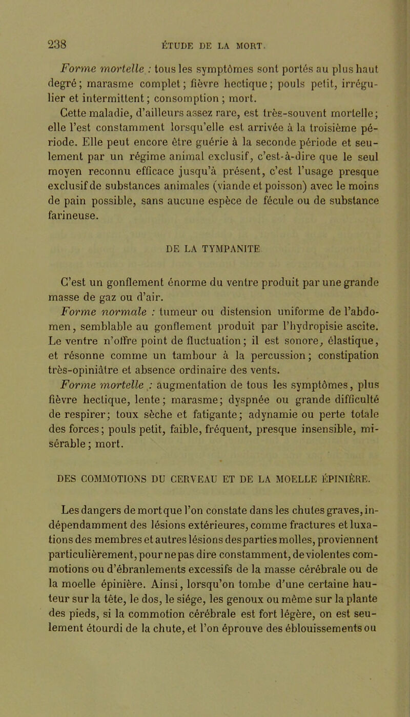 Forme mortelle : tous les symptômes sont portés au plus haut degré; marasme complet; fièvre hectique; pouls petit, irrégu- lier et intermittent; consomption ; mort. Cette maladie, d’ailleurs assez rare, est très-souvent mortelle; elle l’est constamment lorsqu’elle est arrivée à la troisième pé- riode. Fdle peut encore être guérie à la seconde période et seu- lement par un régime animal exclusif, c’est-à-dire que le seul moyen reconnu efficace jusqu’à présent, c’est l’usage presque exclusif de substances animales (viande et poisson) avec le moins de pain possible, sans aucune espèce de fécule ou de substance farineuse. DE LA TYMPANITE C’est un gonflement énorme du ventre produit par une grande masse de gaz ou d’air. Forme normale : tumeur ou distension uniforme de l’abdo- men, semblable au gonflement produit par l’hydropisie ascite. Le ventre n’offre point de fluctuation; il est sonore, élastique, et résonne comme un tambour à la percussion ; constipation très-opiniàtre et absence ordinaire des vents. Forme mortelle : augmentation de tous les symptômes, plus fièvre hectique, lente; marasme; dyspnée ou grande difficulté de respirer; toux sèche et fatigante; adynamie ou perte totale des forces; pouls petit, faible, fréquent, presque insensible, mi- sérable ; mort. DES COMMOTIONS DU CERVEAU ET DE LA MOELLE ÉPINIÈRE. Les dangers demortquel’on constate dans les chutes graves, in- dépendamment des lésions extérieures, comme fractures et luxa- tions des membres et autres lésions desparties molles, proviennent particulièrement, pour ne pas dire constamment, deviolentes com- motions ou d’ébranlements excessifs de la masse cérébrale ou de la moelle épinière. Ainsi, lorsqu’on tombe d’une certaine hau- teur sur la tête, le dos, le siège, les genoux ou même sur la plante des pieds, si la commotion cérébrale est fort légère, on est seu- lement étourdi de la chute, et l’on éprouve des éblouissements ou