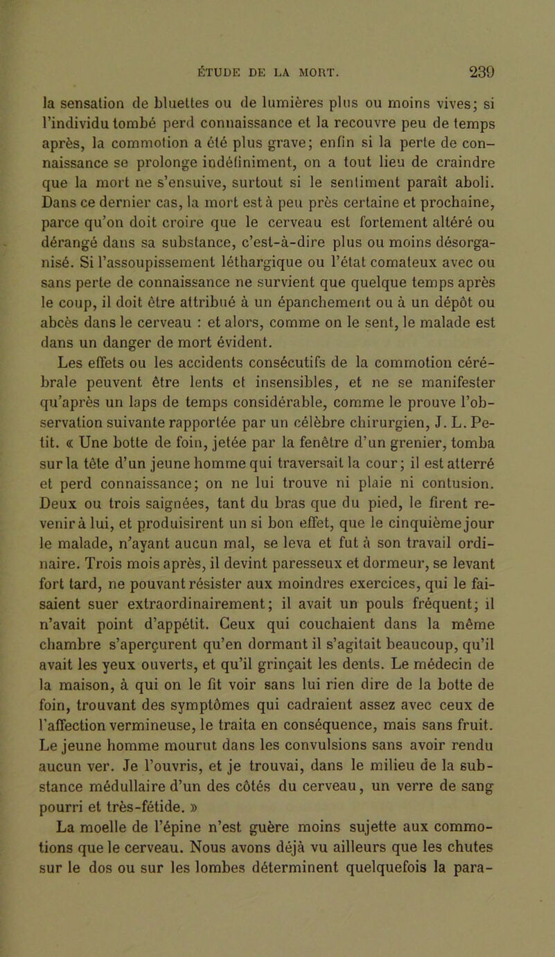 la sensation de bluettes ou de lumières plus ou moins vives; si l’individu tombé perd connaissance et la recouvre peu de temps après, la commotion a été plus grave; enfin si la perte de con- naissance se prolonge indéfiniment, on a tout lieu de craindre que la mort ne s’ensuive, surtout si le sentiment paraît aboli. Dans ce dernier cas, la mort esta peu près certaine et prochaine, parce qu’on doit croire que le cerveau est fortement altéré ou dérangé dans sa substance, c’est-à-dire plus ou moins désorga- nisé. Si l’assoupissement léthargique ou l’état comateux avec ou sans perte de connaissance ne survient que quelque temps après le coup, il doit être attribué à un épanchement ou à un dépôt ou abcès dans le cerveau : et alors, comme on le sent, le malade est dans un danger de mort évident. Les effets ou les accidents consécutifs de la commotion céré- brale peuvent être lents et insensibles, et ne se manifester qu’après un laps de temps considérable, comme le prouve l’ob- servation suivante rapportée par un célèbre chirurgien, J. L. Pe- tit. cc Une botte de foin, jetée par la fenêtre d’un grenier, tomba sur la tête d’un jeune homme qui traversait la cour; il est atterré et perd connaissance; on ne lui trouve ni plaie ni contusion. Deux ou trois saignées, tant du bras que du pied, le firent re- venir à lui, et produisirent un si bon effet, que le cinquième jour le malade, n’ayant aucun mal, se leva et fut à son travail ordi- naire. Trois mois après, il devint paresseux et dormeur, se levant fort tard, ne pouvant résister aux moindres exercices, qui le fai- saient suer extraordinairement; il avait un pouls fréquent; il n’avait point d’appétit. Ceux qui couchaient dans la même chambre s’aperçurent qu’en dormant il s’agitait beaucoup, qu’il avait les yeux ouverts, et qu’il grinçait les dents. Le médecin de la maison, à qui on le fit voir sans lui rien dire de la botte de foin, trouvant des symptômes qui cadraient assez avec ceux de l’affection vermineuse, le traita en conséquence, mais sans fruit. Le jeune homme mourut dans les convulsions sans avoir rendu aucun ver. Je l’ouvris, et je trouvai, dans le milieu de la sub- stance médullaire d’un des côtés du cerveau, un verre de sang pourri et très-fétide. » La moelle de l’épine n’est guère moins sujette aux commo- tions que le cerveau. Nous avons déjà vu ailleurs que les chutes sur le dos ou sur les lombes déterminent quelquefois la para-