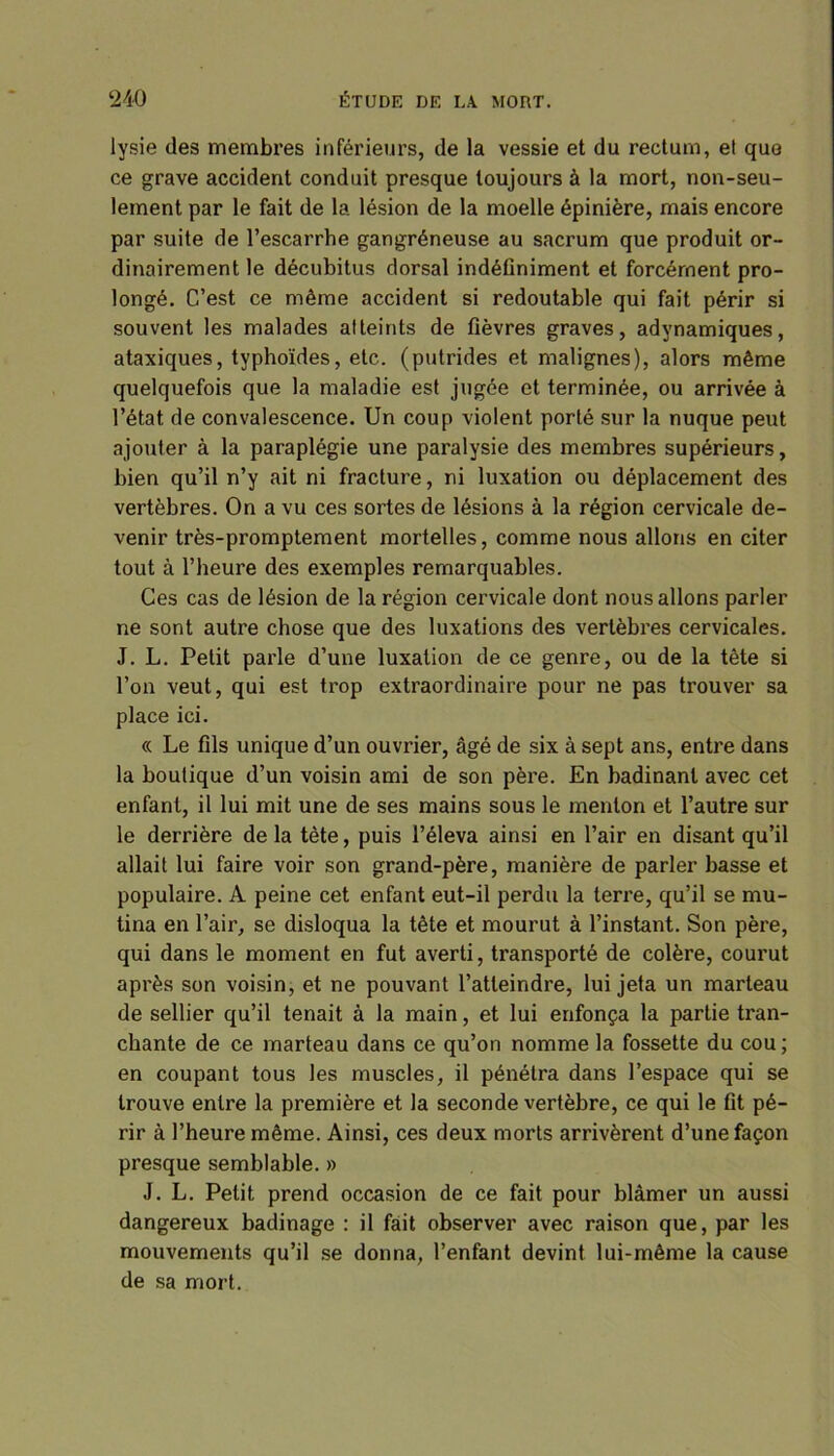 lysie des membres inférieurs, de la vessie et du rectum, et que ce grave accident conduit presque toujours à la mort, non-seu- lement par le fait de la lésion de la moelle épinière, mais encore par suite de l’escarrhe gangréneuse au sacrum que produit or- dinairement le décubitus dorsal indéfiniment et forcément pro- longé. C’est ce même accident si redoutable qui fait périr si souvent les malades atteints de fièvres graves, advnamiques, ataxiques, typhoïdes, etc. (putrides et malignes), alors même quelquefois que la maladie est jugée et terminée, ou arrivée à l’état de convalescence. Un coup violent porté sur la nuque peut ajouter à la paraplégie une paralysie des membres supérieurs, bien qu’il n’y ait ni fracture, ni luxation ou déplacement des vertèbres. On a vu ces sortes de lésions à la région cervicale de- venir très-promptement mortelles, comme nous allons en citer tout à l’heure des exemples remarquables. Ces cas de lésion de la région cervicale dont nous allons parler ne sont autre chose que des luxations des vertèbres cervicales. J. L. Petit parle d’une luxation de ce genre, ou de la tête si l’on veut, qui est trop extraordinaire pour ne pas trouver sa place ici. « Le fils unique d’un ouvrier, âgé de six à sept ans, entre dans la boutique d’un voisin ami de son père. En badinant avec cet enfant, il lui mit une de ses mains sous le menton et l’autre sur le derrière de la tète, puis l’éleva ainsi en l’air en disant qu’il allait lui faire voir son grand-père, manière de parler basse et populaire. A peine cet enfant eut-il perdu la terre, qu’il se mu- tina en l’air, se disloqua la tête et mourut à l’instant. Son père, qui dans le moment en fut averti, transporté de colère, courut après son voisin, et ne pouvant l’atteindre, lui jeta un marteau de sellier qu’il tenait à la main, et lui enfonça la partie tran- chante de ce marteau dans ce qu’on nomme la fossette du cou ; en coupant tous les muscles, il pénétra dans l’espace qui se trouve entre la première et la seconde vertèbre, ce qui le fit pé- rir à l’heure même. Ainsi, ces deux morts arrivèrent d’une façon presque semblable. » J. L. Petit prend occasion de ce fait pour blâmer un aussi dangereux badinage : il fait observer avec raison que, par les mouvements qu’il se donna, l’enfant devint lui-même la cause de sa mort.