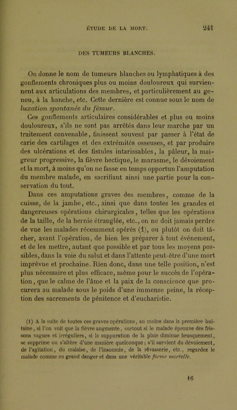 DES TUMEURS BLANCHES. On donne le nom de tumeurs blanches ou lymphatiques à des gonflements chroniques plus ou moins douloureux qui survien- nent aux articulations des membres, et particulièrement au ge- nou, à la hanche, etc. Cette dernière est connue sous le nom de luxation spontanée du fémur. Ces gonflements articulaires considérables et plus ou moins douloureux, s’ils ne sont pas arrêtés dans leur marche par un traitement convenable, finissent souvent par passer à l’état de carie des cartilages et des extrémités osseuses, et par produire des ulcérations et des fistules intarissables, la pâleur, la mai- greur progressive, la fièvre hectique, le marasme, le dévoiement et la mort, à moins qu’on ne fasse en temps opportun l’amputation du membre malade, en sacrifiant ainsi une partie pour la con- servation du tout. Dans ces amputations graves des membres, comme de la cuisse, de la jambe, etc., ainsi que dans toutes les grandes et dangereuses opérations chirurgicales, telles que les opérations de la taille, de la hernie étranglée, etc., on ne doit jamais perdre de vue les malades récemment opérés (1), ou plutôt on doit tâ- cher, avant l’opération, de bien les préparer à tout événement, et de les mettre, autant que possible et par tous les moyens pos- sibles, dans la voie du salut et dans l’attente peut-être d’une mort imprévue et prochaine. Rien donc, dans une telle position, n’est plus nécessaire et plus efficace, même pour le succès de l’opéra- tion, que le calme de l’âme et la paix de la conscience que pro- curera au malade sous le poids d’une immense peine, la récep- tion des sacrements de pénitence et d’eucharistie. (1) A la suite de toutes ces graves opérations, au moins dans la première hui- taine , si l’on voit que la fièvre augmente, surtout si le malade éprouve des fris- sons vagues et irréguliers, si la suppuration de la plaie diminue brusquement, se supprime ou s’altère d’une manière quelconque; s’il survient du dévoiement, de l’agitation, du malaise, de l’insomnie, de la rêvasserie, etc., regardez le malade comme en grand danger et dans une véritable forme mortelle. 46