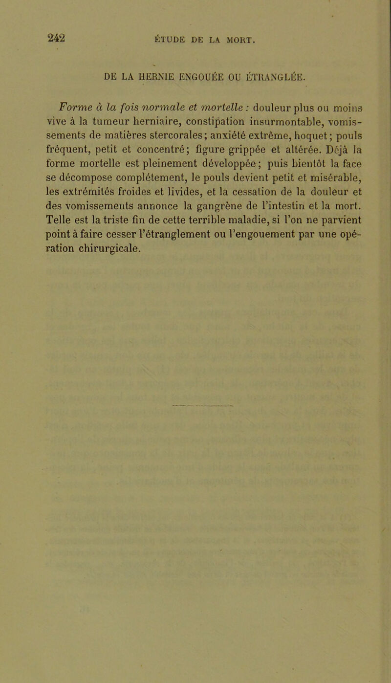 DE LA HERNIE ENGOUÉE OU ÉTRANGLÉE. Forme à la fois normale et mortelle : douleur plus ou moins vive à la tumeur herniaire, constipation insurmontable, vomis- sements de matières stercorales; anxiété extrême, hoquet; pouls fréquent, petit et concentré; figure grippée et altérée. Déjà la forme mortelle est pleinement développée; puis bientôt la face se décompose complètement, le pouls devient petit et misérable, les extrémités froides et livides, et la cessation de la douleur et des vomissements annonce la gangrène de l’intestin et la mort. Telle est la triste fin de cette terrible maladie, si l’on ne parvient point à faire cesser l’étranglement ou l’engouement par une opé- ration chirurgicale.