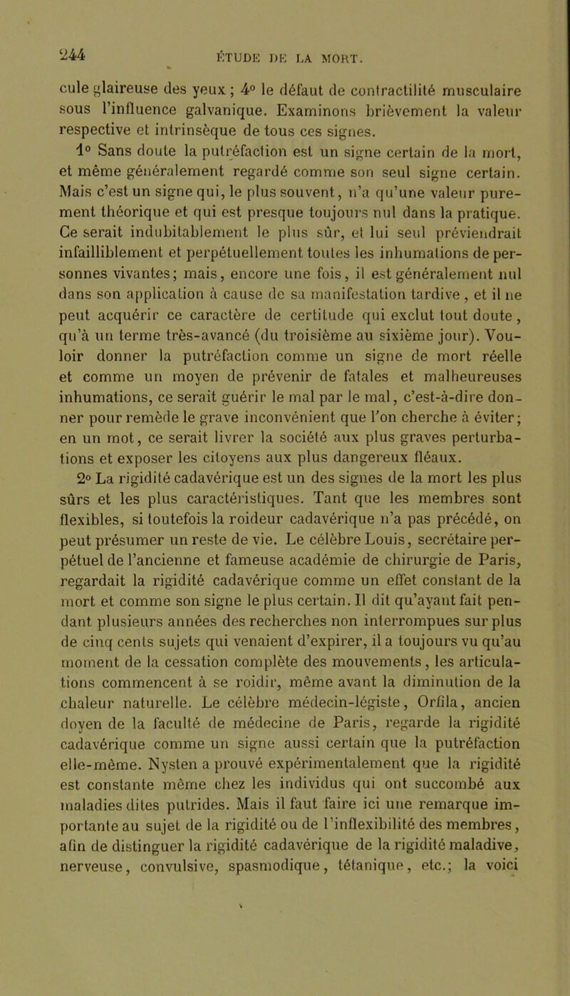 cule glaireuse des yeux ; 4° le défaut de contractilité musculaire sous l’influence galvanique. Examinons brièvement la valeur respective et intrinsèque de tous ces signes. 1° Sans doute la putréfaction est un signe certain de la mort, et même généralement regardé comme son seul signe certain. Mais c’est un signe qui, le plus souvent, n’a qu’une valeur pure- ment théorique et qui est presque toujours nul dans la pratique. Ce serait indubitablement le plus sûr, et lui seul préviendrait infailliblement et perpétuellement toutes les inhumations de per- sonnes vivantes; mais, encore une fois, il est généralement nul dans son application à cause de sa manifestation tardive , et il ne peut acquérir ce caractère de certitude qui exclut tout doute, qu’à un terme très-avancé (du troisième au sixième jour). Vou- loir donner la putréfaction comme un signe de mort réelle et comme un moyen de prévenir de fatales et malheureuses inhumations, ce serait guérir le mal par le mal, c’est-à-dire don- ner pour remède le grave inconvénient que Ton cherche à éviter; en un mot, ce serait livrer la société aux plus graves perturba- tions et exposer les citoyens aux plus dangereux fléaux. 2° La rigidité cadavérique est un des signes de la mort les plus sûrs et les plus caractéristiques. Tant que les membres sont flexibles, si toutefois la roideur cadavérique n’a pas précédé, on peut présumer un reste de vie. Le célèbre Louis, secrétaire per- pétuel de l’ancienne et fameuse académie de chirurgie de Paris, regardait la rigidité cadavérique comme un effet constant de la mort et comme son signe le plus certain. Il dit qu’ayant fait pen- dant plusieurs années des recherches non interrompues surplus de cinq cents sujets qui venaient d’expirer, il a toujours vu qu’au moment de la cessation complète des mouvements, les articula- tions commencent à se roidir, même avant la diminution de la chaleur naturelle. Le célèbre médecin-légiste, Orûla, ancien doyen de la faculté de médecine de Paris, regarde la rigidité cadavérique comme un signe aussi certain que la putréfaction elle-même. Nysten a prouvé expérimentalement que la rigidité est constante même chez les individus qui ont succombé aux maladies dites putrides. Mais il faut faire ici une remarque im- portante au sujet de la rigidité ou de l’inflexibilité des membres, afin de distinguer la rigidité cadavérique de la rigidité maladive, nerveuse, convulsive, spasmodique, tétanique, etc.; la voici