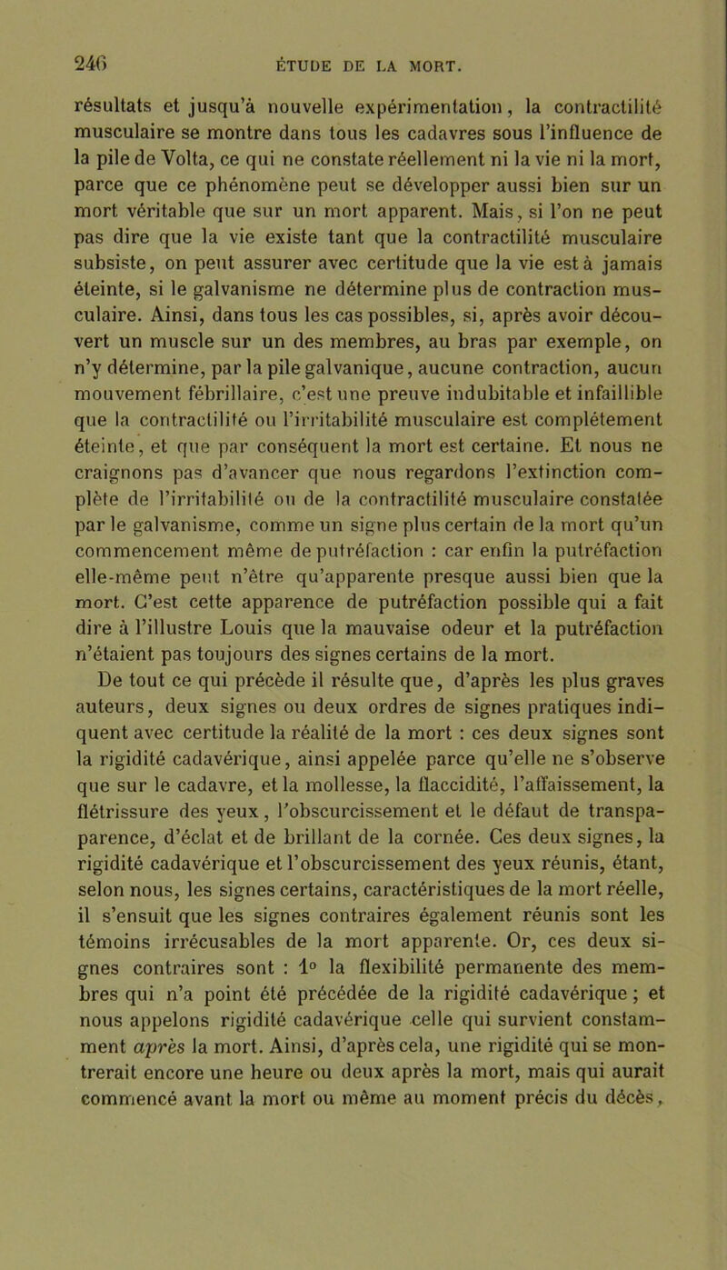 résultats et jusqu’à nouvelle expérimentation, la contractilité musculaire se montre dans tous les cadavres sous l’influence de la pile de Yolta, ce qui ne constate réellement ni la vie ni la mort, parce que ce phénomène peut se développer aussi bien sur un mort véritable que sur un mort apparent. Mais, si l’on ne peut pas dire que la vie existe tant que la contractilité musculaire subsiste, on peut assurer avec certitude que la vie esta jamais éteinte, si le galvanisme ne détermine plus de contraction mus- culaire. Ainsi, dans tous les cas possibles, si, après avoir décou- vert un muscle sur un des membres, au bras par exemple, on n’y détermine, par la pile galvanique, aucune contraction, aucun mouvement fébrillaire, c’est une preuve indubitable et infaillible que la contractilité ou l’irritabilité musculaire est complètement éteinte, et que par conséquent la mort est certaine. Et nous ne craignons pas d’avancer que nous regardons l’extinction com- plète de l’irritabilité ou de la contractilité musculaire constatée par le galvanisme, comme un signe plus certain de la mort qu’un commencement même de putréfaction : car enfin la putréfaction elle-même peut n’être qu’apparente presque aussi bien que la mort. C’est cette apparence de putréfaction possible qui a fait dire à l’illustre Louis que la mauvaise odeur et la putréfaction n’étaient, pas toujours des signes certains de la mort. De tout ce qui précède il résulte que, d’après les plus graves auteurs, deux signes ou deux ordres de signes pratiques indi- quent avec certitude la réalité de la mort : ces deux signes sont la rigidité cadavérique, ainsi appelée parce qu’elle ne s’observe que sur le cadavre, et la mollesse, la flaccidité, l’affaissement, la flétrissure des yeux, l'obscurcissement et le défaut de transpa- parence, d’éclat et de brillant de la cornée. Ces deux signes, la rigidité cadavérique et l’obscurcissement des yeux réunis, étant, selon nous, les signes certains, caractéristiques de la mort réelle, il s’ensuit que les signes contraires également réunis sont les témoins irrécusables de la mort apparente. Or, ces deux si- gnes contraires sont : 1° la flexibilité permanente des mem- bres qui n’a point été précédée de la rigidité cadavérique; et nous appelons rigidité cadavérique celle qui survient constam- ment après la mort. Ainsi, d’après cela, une rigidité qui se mon- trerait encore une heure ou deux après la mort, mais qui aurait commencé avant la mort ou même au moment précis du décès .