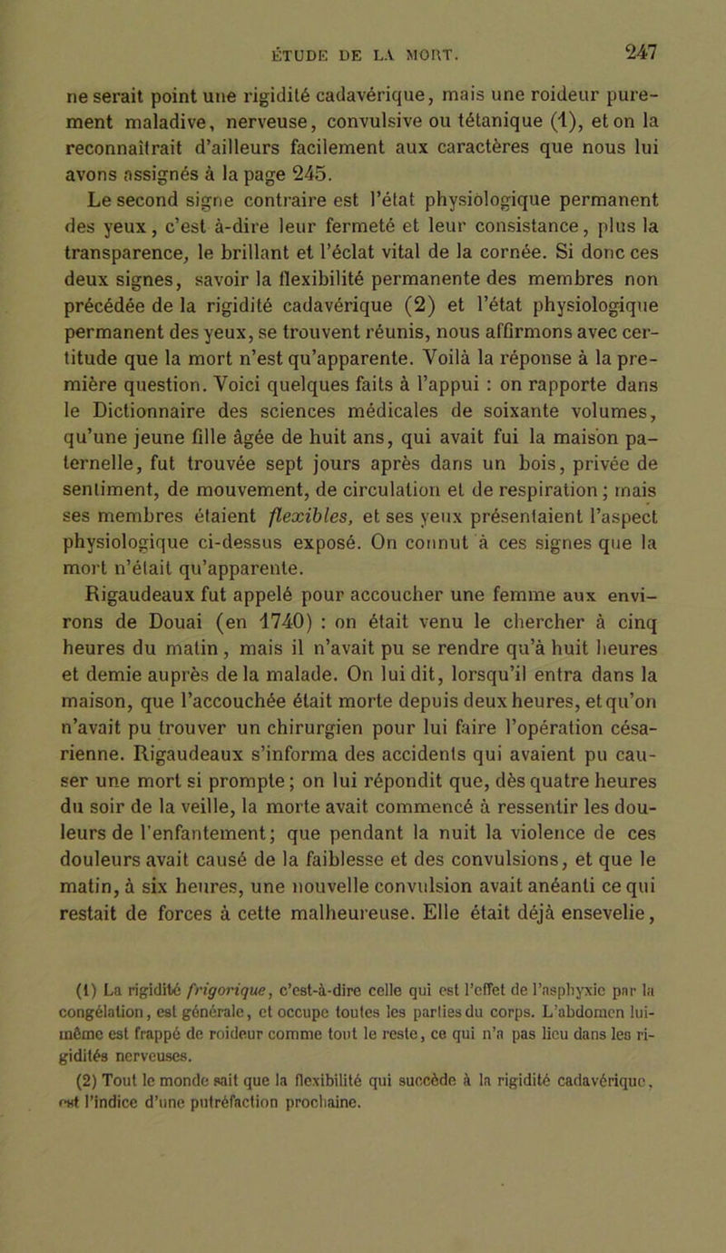 ne serait point une rigidité cadavérique, mais une roideur pure- ment maladive, nerveuse, convulsive ou tétanique (1), et on la reconnaîtrait d’ailleurs facilement aux caractères que nous lui avons assignés à la page 245. Le second signe contraire est l’état physiologique permanent des yeux, c’est à-dire leur fermeté et leur consistance, plus la transparence, le brillant et l’éclat vital de la cornée. Si donc ces deux signes, savoir la flexibilité permanente des membres non précédée de la rigidité cadavérique (2) et l’état physiologique permanent des yeux, se trouvent réunis, nous affirmons avec cer- titude que la mort n’est qu’apparente. Voilà la réponse à la pre- mière question. Voici quelques faits à l’appui : on rapporte dans le Dictionnaire des sciences médicales de soixante volumes, qu’une jeune fille âgée de huit ans, qui avait fui la maison pa- ternelle, fut trouvée sept jours après dans un bois, privée de sentiment, de mouvement, de circulation et de respiration ; mais ses membres étaient flexibles, et ses yeux présentaient l’aspect physiologique ci-dessus exposé. On connut à ces signes que la mort n’était qu’apparente. Rigaudeaux fut appelé pour accoucher une femme aux envi- rons de Douai (en 1740) : on était venu le chercher à cinq heures du matin, mais il n’avait pu se rendre qu’à huit heures et demie auprès de la malade. On lui dit, lorsqu’il entra dans la maison, que l’accouchée était morte depuis deux heures, et qu’on n’avait pu trouver un chirurgien pour lui faire l’opération césa- rienne. Rigaudeaux s’informa des accidents qui avaient pu cau- ser une mort si prompte ; on lui répondit que, dès quatre heures du soir de la veille, la morte avait commencé à ressentir les dou- leurs de l’enfantement; que pendant la nuit la violence de ces douleurs avait causé de la faiblesse et des convulsions, et que le matin, à six heures, une nouvelle convulsion avait anéanti ce qui restait de forces à cette malheureuse. Elle était déjà ensevelie, (1) La rigidité frigorique, c’est-à-dire celle qui est l’effet de l’asphyxie par la congélation, est générale, et occupe toutes les parties du corps. L’abdomen lui- même est frappé de roideur comme tout le reste, ce qui n’a pas lieu dans les ri- gidités nerveuses. (2) Tout le monde sait que la flexibilité qui succède à la rigidité cadavérique. f>st l’indice d’une putréfaction prochaine.