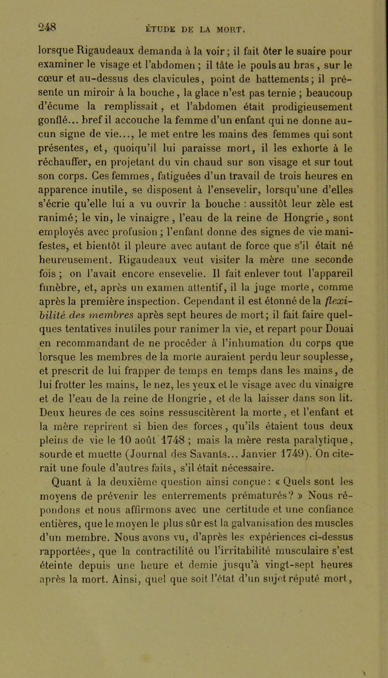 lorsque Rigaudeaux demanda à la voir; il fait ôter le suaire pour examiner le visage et l’abdomen ; il tâte le pouls au bras, sur le cœur et au-dessus des clavicules, point de battements; il pré- sente un miroir à la bouche, la glace n’est pas ternie ; beaucoup d’écume la remplissait, et l’abdomen était prodigieusement gonflé... bref il accouche la femme d’un enfant qui ne donne au- cun signe de vie..., le met entre les mains des femmes qui sont présentes, et, quoiqu’il lui paraisse mort, il les exhorte à le réchauffer, en projetant du vin chaud sur son visage et sur tout son corps. Ces femmes, fatiguées d’un travail de trois heures en apparence inutile, se disposent à l’ensevelir, lorsqu’une d’elles s’écrie qu’elle lui a vu ouvrir la bouche : aussitôt leur zèle est ranimé; le vin, le vinaigre , l’eau de la reine de Hongrie, sont employés avec profusion ; l’enfant donne des signes de vie mani- festes, et bientôt il pleure avec autant de force que s’il était né heureusement. Rigaudeaux veut visiter la mère une seconde fois ; on l’avait, encore ensevelie. Il fait enlever tout l’appareil funèbre, et, après un examen attentif, il la juge morte, comme après la première inspection. Cependant il est étonné de la flexi- bilité des membres après sept heures de mort; il fait faire quel- ques tentatives inutiles pour ranimer la vie, et repart pour Douai en recommandant de ne procéder à l’inhumation du corps que lorsque les membres de la morte auraient perdu leur souplesse, et prescrit de lui frapper de temps en temps dans les mains, de lui frotter les mains, le nez, les yeux et le visage avec du vinaigre et de l’eau de la reine de Hongrie, et de la laisser dans son lit. Deux heures de ces soins ressuscitèrent la morte, et l’enfant et la mère reprirent si bien des forces, qu’ils étaient tous deux pleins de vie le 10 août 1748 ; mais la mère resta paralytique, sourde et muette (Journal des Savants... Janvier 1749). On cite- rait une foule d’autres faits, s’il était nécessaire. Quant à la deuxième question ainsi conçue: «Quels sont les moyens de prévenir les enterrements prématurés? y> Nous ré- pondons et nous affirmons avec une certitude et une confiance entières, que le moyen le plus sûr est la galvanisation des muscles d’un membre. Nous avons vu, d’après les expériences ci-dessus rapportées, que la contractilité ou l’irritabilité musculaire s’est éteinte depuis une heure et demie jusqu’à vingt-sept heures après la mort. Ainsi, quel que soit l’état d’un sujet réputé mort,