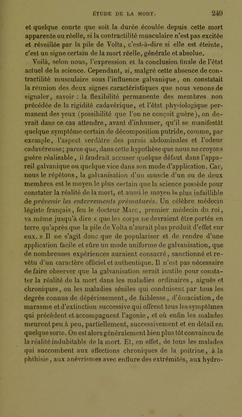 et quelque courte que soit la durée écoulée depuis cette mort apparente ou réelle, si la contractilité musculaire n’est pas excitée et réveillée par la pile de Volta, c’est-à-dire si elle est éteinte, c’est un signe certain de la mort réelle, générale et absolue. Voilà, selon nous, l’expression et la conclusion finale de l’état actuel delà science. Cependant, si, malgré cette absence de con- tractilité musculaire sous l’influence galvanique, on constatait la réunion des deux signes caractéristiques que nous venons de signaler, savoir : la flexibilité permanente des membres non précédée de la rigidité cadavérique, et l’état physiologique per- manent des yeux (possibilité que l’on ne conçoit guère), on de- vrait dans ce cas attendre, avant d’inhumer, qu’il se manifestât quelque symptôme certain de décomposition putride, comme, par exemple, l’aspect verdâtre des parois abdominales et l’odeur cadavéreuse; parce que, dans cette hypothèse que nous ne croyons guère réalisable, il faudrait accuser quelque défaut dans l’appa- reil galvanique ou quelque vice dans son mode d’application. Car, nous le répétons, la galvanisation d’un muscle d’un ou de deux membres est le moyen le plus certain que la science possède pour constater la réalité de la mort, et aussi le moyen le plus infaillible de prévenir les enterrements prématurés. Un célèbre médecin légiste français, feu le docteur Marc, premier médecin du roi, va même jusqu’à dire « que les corps ne devraient être portés en terre qu’après que la pile de Volta n’aurait plus produit d’effet sur eux. » Il ne s’agit donc que de populariser et de rendre d’une application facile et sûre un mode uniforme de galvanisation, que de nombreuses expériences auraient consacré, sanctionné et re- vêtu d’un caractère officiel et authentique. Il n’est pas nécessaire défaire observer que la galvanisation serait inutile pour consta- ter la réalité de la mort dans les maladies ordinaires, aiguës et chroniques, ou les maladies séniles qui conduisent par tous les degrés connus de dépérissement, de faiblesse , d’émaciation, de marasme et d’extinction successive qui offrent tous les symptômes qui précèdent et accompagnent l’agonie , et où enfin les malades meurent peu à peu, partiellement, successivement et en détail en quelque sorte. On est alors généralement bien plus tôt convaincu de la réalité indubitable de la mort. Et, en effet, de tous les malades qui succombent aux affections chroniques de la poitrine, à la phthisie, aux anévrismes avec enflure des extrémités, aux hydro-