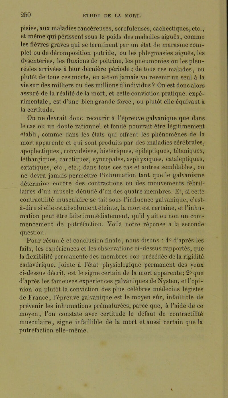 pisies, aux maladies cancéreuses, scrofuleuses, cachectiques, etc., et même qui périssent sous le poids des maladies aiguës, comme les fièvres graves qui se terminent par un état de marasme com- plet ou de décomposition putride, ou les phlegmasies aiguës, les dysenteries, les fluxions de poitrine, les pneumonies ou les pleu- résies arrivées à leur dernière période ; de tous ces malades, ou plutôt de tous ces morts, en a-t-on jamais vu revenir un seul à la vie sur des milliers ou des millions d’individus? On est donc alors assuré de la réalité de la mort, et cette conviction pratique, expé- rimentale , est d’une bien grande force, ou plutôt elle équivaut à la certitude. On ne devrait donc recourir à l’épreuve galvanique que dans le cas où un doute rationnel et fondé pourrait être légitimement établi, comme dans les états qui offrent les phénomènes de la mort apparente et qui sont produits par des maladies cérébrales, apoplectiques , convulsives, histériques, épileptiques, tétaniques, léthargiques, carotiques, syncopales, asphyxiques, cataleptiques, extatiques, etc., etc.; dans tous ces cas et autres semblables, on ne devra jamais permettre l’inhumation tant que le galvanisme détermine encore des contractions ou des mouvements fébril- laires d’un muscle dénudé d’un des quatre membres. Et, si cette contractilité musculaire se tait sous l’influence galvanique, c’est- à-dire si elle estabsolument éteinte, la mort est certaine, et l’inhu- mation peut être faite immédiatement, qu’il y ait ou non un com- mencement de putréfaction. Voilà notre réponse à la seconde question. Pour résumé et conclusion finale, nous disons : 1° d’après les faits, les expériences et les observations ci-dessus rapportés, que la flexibilité permanente des membres non précédée de la rigidité cadavérique, jointe à l’état physiologique permanent des yeux ci-dessus décrit, est le signe certain de la mort apparente ; 2° que d’après les fameuses expériences galvaniques de Nysten, et l’opi- nion ou plutôt la conviction des plus célèbres médecins légistes de France, l’épreuve galvanique est le moyen sûr, infaillible de prévenir les inhumations prématurées, parce que, à l’aide de ce moyen, l’on constate avec certitude le défaut de contractilité musculaire, signe infaillible de la mort et aussi certain que la putréfaction elle-même.