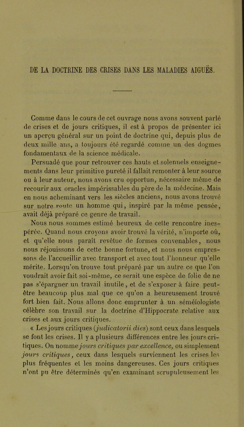 DE LA DOCTRINE DES CRISES DANS LES MALADIES AIGLES. Comme dans le cours de cet ouvrage nous avons souvent parlé de crises et de jours critiques, il est à propos de présenter ici un aperçu général sur un point de doctrine qui, depuis plus de deux mille ans, a toujours été regardé comme un des dogmes fondamentaux de la science médicale. Persuadé que pour retrouver ces hauts et solennels enseigne- ments dans leur primitive pureté il fallait remonter à leur source ou à leur auteur, nous avons cru opportun, nécessaire même de recourir aux oracles impérissables du père de la médecine. Mais en nous acheminant vers les siècles anciens, nous avons trouvé sur notre route un homme qui, inspiré par la même pensée, avait déjà préparé ce genre de travail. Nous nous sommes estimé heureux de celte rencontre ines- pérée. Quand nous croyons avoir trouvé la vérité, n’importe où, et qu’elle nous paraît revêtue de formes convenables, nous nous réjouissons de cette bonne fortune, et nous nous empres- sons de l’accueillir avec transport et avec tout l’honneur qu’elle mérite. Lorsqu’on trouve tout préparé par un autre ce que l’on voudrait avoir fait soi -même, ce serait une espèce de folie de ne pas s’épargner un travail inutile, et de s’exposer à faire peut- être beaucoup plus mal que ce qu’on a heureusement trouvé fort bien fait. Nous allons donc emprunter à un séméïologiste célèbre son travail sur la doctrine d’Hippocrate relative aux crises et aux jours critiques. « Les jours critiques ( juclicatorii dies) sont ceux dans lesquels se font les crises. Il y a plusieurs différences entre les jours cri- tiques. On nommejowrs critiques par excellence, ou simplement jours critiques, ceux dans lesquels surviennent les crises les plus fréquentes et les moins dangereuses. Ces jours critiques n’ont pu être déterminés qu’en examinant scrupuleusement les