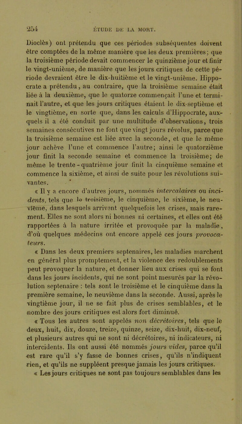 Dioclès) ont prétendu que ces périodes subséquentes doivent être comptées de la même manière que les deux premières; que la troisième période devait commencer le quinzième jour et finir le vingt-unième, de manière que les jours critiques de cette pé- riode devraient être le dix-huitième et le vingt-unième. Hippo- crate a prétendu, au contraire, que la troisième semaine était liée à la deuxième, que le quatorze commençait l’une et termi- nait l’autre, et que les jours critiques étaient le dix-septième et le vingtième, en sorte que, dans les calculs d’Hippocrate, aux- quels il a été conduit par une multitude d’observations, trois semaines consécutives ne font que vingt jours révolus, parce que la troisième semaine est liée avec la seconde, et que le même jour achève l’une et commence l’autre; ainsi le quatorzième jour finit la seconde semaine et commence la troisième; de même le trente - quatrième jour finit la cinquième semaine et commence la sixième, et ainsi de suite pour les révolutions sui- vantes. « Il y a encore d’autres jours, nommés intercalaires ou inci- dents, tels que le troisième, le cinquième, le sixième, le neu- vième, dans lesquels arrivent quelquefois les crises, mais rare- ment. Elles ne sont alors ni bonnes ni certaines, et elles ont été rapportées à la nature irritée et provoquée par la maladie, d’où quelques médecins ont encore appelé ces jours provoca- teurs. « Dans les deux premiers septénaires, les maladies marchent en général plus promptement, et la violence des redoublements peut provoquer la nature, et donner lieu aux crises qui se font dans les jours incidents, qui ne sont point mesurés par la révo- lution septénaire : tels sont le troisième et le cinquième dans la première semaine, le neuvième dans la seconde. Aussi, après le vingtième jour, il ne se fait plus de crises semblables, et le nombre des jours critiques est alors fort diminué. « Tous les autres sont appelés non décrétoires, tels que le deux, huit, dix, douze, treize, quinze, seize, dix-huit, dix-neuf, et plusieurs autres qui ne sont ni décrétoires, ni indicateurs, ni intercidents. Ils ont aussi été nommés jours vides, parce qu’il est rare qu’il s’y fasse de bonnes crises, qu’ils n’indiquent rien, et qu’ils ne suppléent presque jamais les jours critiques. « Les jours critiques ne sont pas toujours semblables dans les