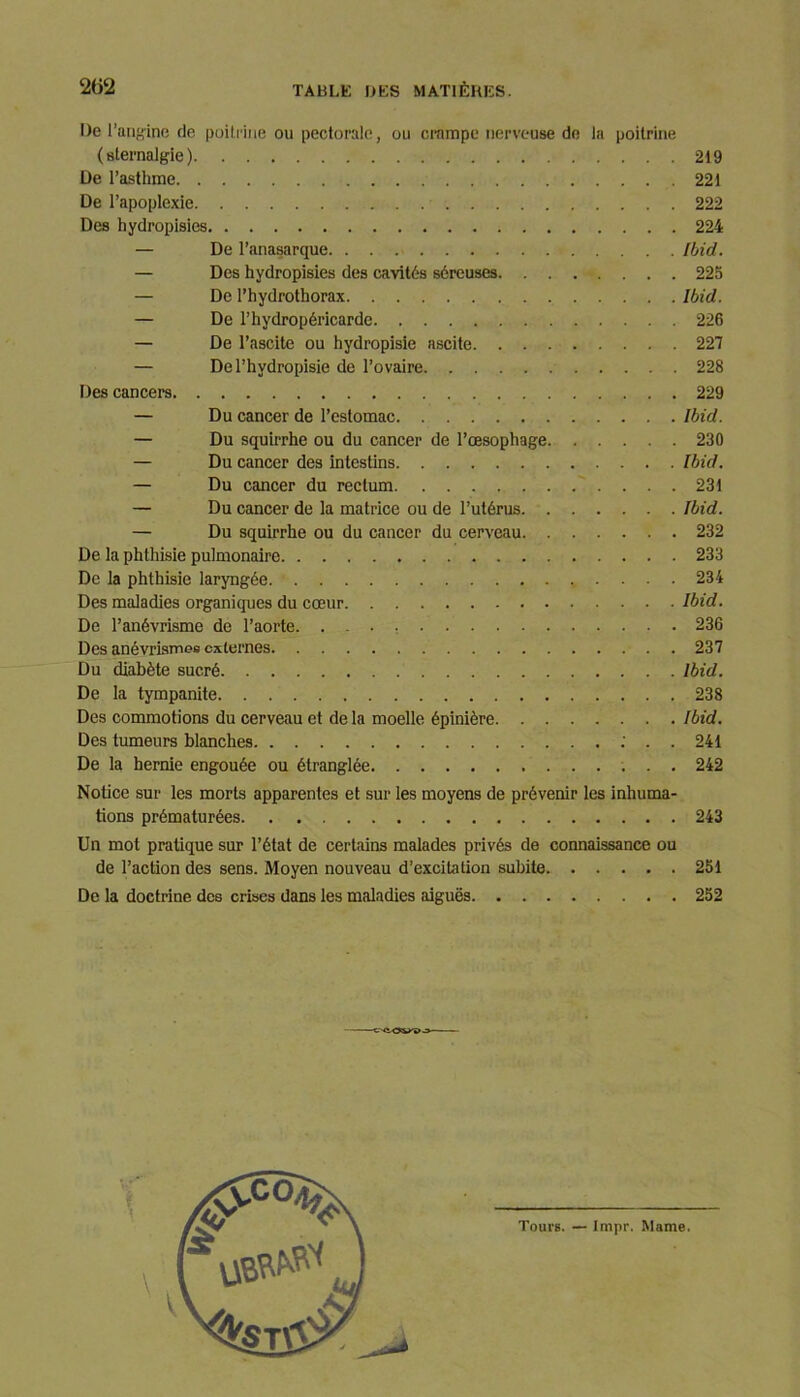 De ! 'angine de poitrine ou pectorale, ou crampe nerveuse de la poitrine (sternalgie) 219 De l’asthme 221 De l’apoplexie 222 Des hydropisies 224 — De l’anasarque Ibid. — Des hydropisies des cavités séreuses 225 — De l’hydrothorax Ibid. — De l’hydropéricarde 226 — De l’ascite ou hydropisie ascite 227 — De l’hydropisie de l’ovaire 228 Des cancers 229 — Du cancer de l’estomac Ibid. — Du squirrhe ou du cancer de l’œsophage 230 — Du cancer des intestins Ibid. — Du cancer du rectum 231 — Du cancer de la matrice ou de l’utérus Ibid. — Du squirrhe ou du cancer du cerveau 232 De la phthisie pulmonaire 233 De la phthisie laryngée 234 Des maladies organiques du cœur Ibid. De l’anévrisme de l’aorte. 236 Des anévrismes externes . 237 Du diabète sucré Ibid. De la tympanite 238 Des commotions du cerveau et de la moelle épinière Ibid. Des tumeurs blanches : . . 241 De la hernie engouée ou étranglée 242 Notice sur les morts apparentes et sur les moyens de prévenir les inhuma- tions prématurées 243 Un mot pratique sur l’état de certains malades privés de connaissance ou de l’action des sens. Moyen nouveau d’excitation subite 251 De la doctrine des crises dans les maladies aiguës 252 Tours. — Impr. Marne.