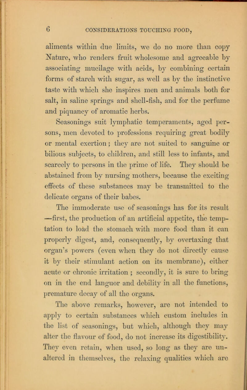 aliments within clue limits, we do no more than copy Nature, who renders fruit wholesome and agreeable by associating mucilage with acids, by combining certain forms of starch with sugar, as well as by the instinctive taste with which she inspires men and animals both for salt, in saline springs and shell-fish, and for the perfume and piquancy of aromatic herbs. Seasonings suit lymphatic temperaments, aged per- sons, men devoted to professions requiring great bodily or mental exertion; they are not suited to sanguine or bilious subjects, to children, and still less to infants, and scarcely to persons in the prime of life. They should be abstained from bv nursing mothers, because the exciting effects of these substances may be transmitted to the delicate organs of their babes. The immoderate use of seasonings has for its result —first, the production of an artificial appetite, the temp- tation to load the stomach with more food than it can properly digest, and, consequently, by overtaxing that organ’s powers (even when they do not directly cause it by their stimulant action on its membrane), either acute or chronic irritation ; secondly, it is sure to bring on in the end languor and debility in all the functions, premature decay of all the organs. The above remarks, however, are not intended to apply to certain substances which custom includes in the list of seasonings, but which, although they may alter the flavour of food, do not increase its digestibility. They even retain, when used, so long as they arc un- altered in themselves, the relaxing qualities which are