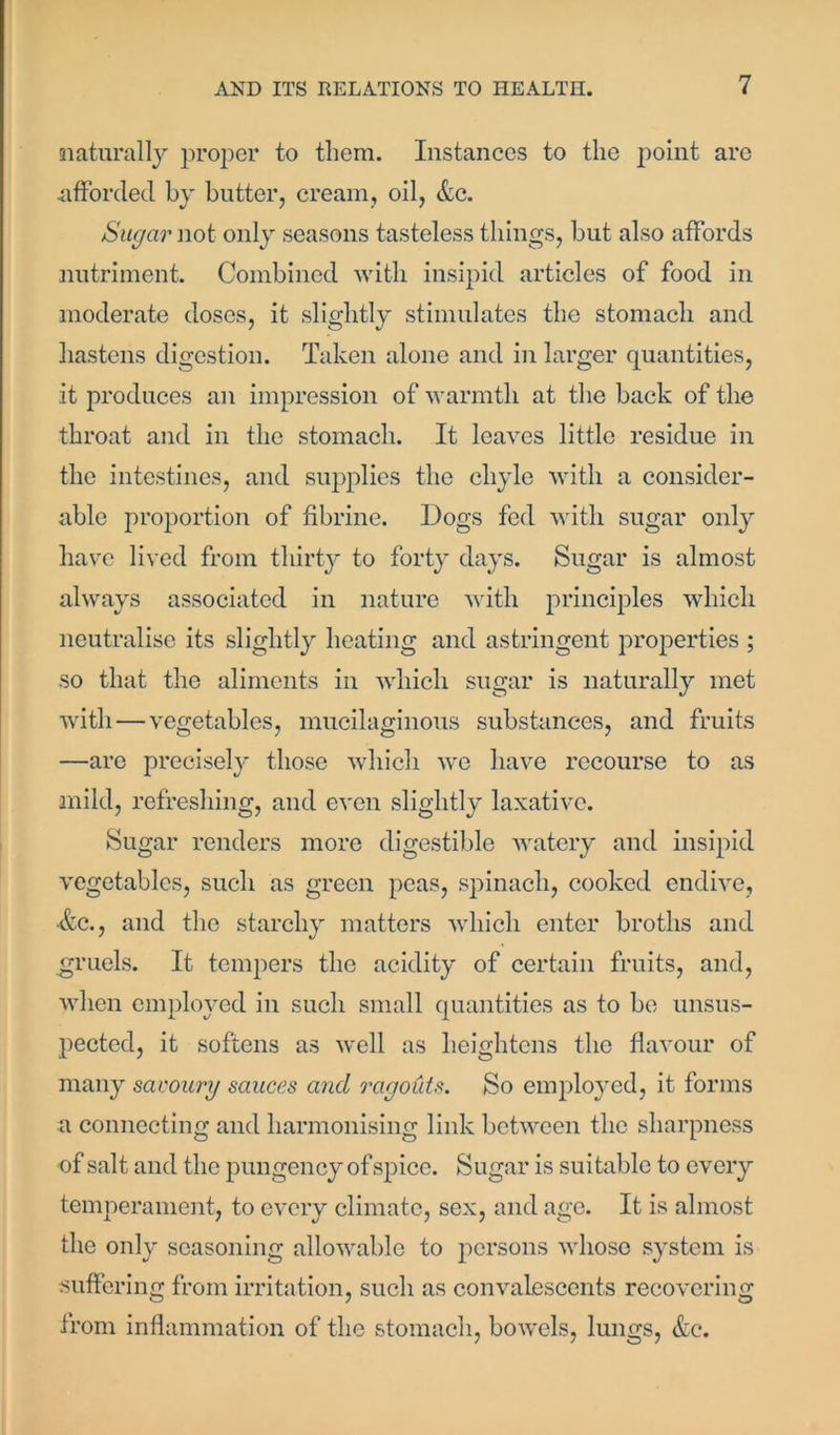 naturally proper to them. Instances to the point are afforded by butter, cream, oil, &c. Sugar not only seasons tasteless things, but also affords nutriment. Combined with insipid articles of food in moderate doses, it slightly stimulates the stomach and hastens digestion. Taken alone and in larger quantities, it produces an impression of warmth at the back of the throat and in the stomach. It leaves little residue in the intestines, and supplies the chyle with a consider- able proportion of fibrine. Dogs fed with sugar only have lived from thirty to forty days. Sugar is almost always associated in nature with principles which neutralise its slightly heating and astringent properties ; so that the aliments in which sugar is naturally met with — vegetables, mucilaginous substances, and fruits —are precisely those which we have recourse to as mild, refreshing, and even slightly laxative. Sugar renders more digestible watery and insipid vegetables, such as green peas, spinach, cooked endive, ■&c., and the starchy matters which enter broths and gruels. It tempers the acidity of certain fruits, and, when employed in such small quantities as to be unsus- pected, it softens as well as heightens the flavour of many savoury sauces and ragouts. So employed, it forms a connecting and harmonising link between the sharpness of salt and the pungency of spice. Sugar is suitable to every temperament, to every climate, sex, and age. It is almost the only seasoning allowable to persons whose system is suffering from irritation, such as convalescents recovering from inflammation of the stomach, bowels, lungs, &c.