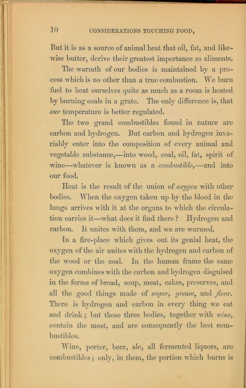 But it is as a source of animal heat that oil, fat, and like- wise butter, derive their greatest importance as aliments. The warmth of our bodies is maintained by a pro- cess which is no other than a true combustion. We burn fuel to heat ourselves quite as much as a room is heated by burning coals in a grate. The only difference is, that our temperature is better regulated. The two grand combustibles found in nature arc carbon and hydrogen. But carbon and hydrogen inva- riably enter into the composition of every animal and vegetable substance,—into wood, coal, oil, fat, spirit of wine—whatever is known as a combustible,—and into our food. ITeat is the result of the union of oxygen with other bodies. When the oxygen taken up by the blood in the lungs arrives with it at the organs to which the circula- tion carries it—what does it find there ? Hydrogen and carbon. It unites with them, and we are warmed. In a fire-place which gives out its genial heat, the oxygen of the air unites with the hydrogen and carbon of the wood or the coal. In the human frame the same oxygen combines with the carbon and hydrogen disguised in the forms of bread, soup, meat, cakes, preserves, and all the good things made of sugar, grease, and flour. There is hydrogen and carbon in every thing we eat and drink; but those three bodies, together with icine, contain the most, and are consequently the best com- bustibles. Wine, porter, beer, ale, all fermented liquors, arc combustibles; only, in them, the portion which burns is