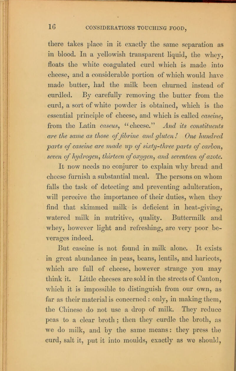 there takes place in it exactly the same separation as in blood. In a yellowish transparent liquid, the whey, floats the white coagulated curd which is made into cheese, and a considerable portion of which would have made butter, had the milk been churned instead of curdled. By carefully removing the butter from the curd, a sort of white powder is obtained, which is the essential principle of cheese, and which is called caseine, from the Latin caseus, “cheese.” And its constituents are the same as those of fibrine and gluten ! One hundred parts of caseine are made up of sixty-three parts of carbon, seven of hydrogen, thirteen of oxygen, and seventeen of azote. It now needs no conjurer to explain why bread and cheese furnish a substantial meal. The persons on whom falls the task of detecting and preventing adulteration, will perceive the importance of their duties, when they find that skimmed milk is deficient in heat-giving, watered milk in nutritive, quality. Buttermilk and whey, however light and refreshing, are very poor be- verages indeed. But caseine is not found in milk alone. It exists in great abundance in peas, beans, lentils, and haricots, which are full of cheese, however strange you may think it. Little cheeses are sold in the streets of Canton, which it is impossible to distinguish from our own, as far as their material is concerned: only, in making them, the Chinese do not use a drop of milk. They reduce peas to a clear broth ; then they curdle the broth, as we do milk, and by the same means: they press the curd, salt it, put it into moulds, exactly as we should,