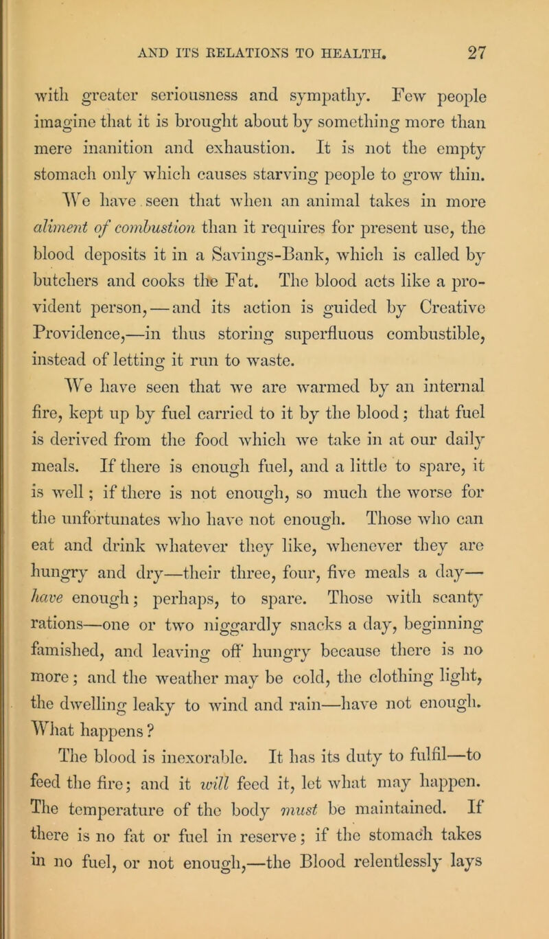 with greater seriousness and sympathy. Few people imagine that it is brought about by something more than mere inanition and exhaustion. It is not the empty stomach only which causes starving people to grow thin. We have seen that when an animal takes in more aliment of combustion than it requires for present use, the blood deposits it in a Savings-Bank, which is called by butchers and cooks the Fat. The blood acts like a pro- vident person, — and its action is guided by Creative Providence,—in thus storing superfluous combustible, instead of letting it run to waste. O We have seen that we are warmed by an internal fire, kept up by fuel carried to it by the blood; that fuel is derived from the food which we take in at our daily meals. If there is enough fuel, and a little to spare, it is well; if there is not enough, so much the worse for the unfortunates who have not enough. Those who can eat and drink whatever they like, whenever they are hungry and dry—their three, four, five meals a day— have enough; perhaps, to spare. Those with scanty rations—one or two niggardly snacks a day, beginning famished, and leaving off hungry because there is no more; and the weather may be cold, the clothing light, the dwelling leaky to wind and rain—have not enough. What happens ? The blood is inexorable. It has its duty to fulfil—to feed the fire; and it ivitl feed it, let what may happen. The temperature of the body must be maintained. If there is no fat or fuel in reserve; if the stomach takes in no fuel, or not enough,—the Blood relentlessly lays