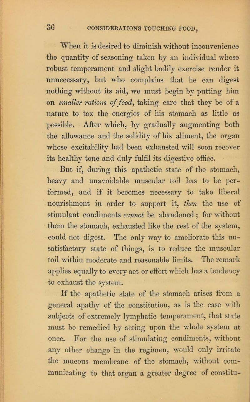 When it is desired to diminish without inconvenience the quantity of seasoning taken by an individual whose robust temperament and slight bodily exercise render it unnecessary, but who complains that he can digest nothing without its aid, we must begin by putting him on smaller rations of food, taking care that they be of a nature to tax the energies of his stomach as little as possible. After which, by gradually augmenting both the allowance and the soliditv of his aliment, the organ whose excitability had been exhausted will soon recover its healthy tone and duly fulfil its digestive office. But if, during this apathetic state of the stomach, heavy and unavoidable muscular toil has to be per- formed, and if it becomes necessary to take liberal nourishment in order to support it, then the use of stimulant condiments cannot be abandoned; for without them the stomach, exhausted like the rest of the system, could not digest. The only way to ameliorate this un- satisfactory state of things, is to reduce the muscular toil within moderate and reasonable limits. The remark applies equally to every act or effort which has a tendency to exhaust the system. If the apathetic state of the stomach arises from a general apathy of the constitution, as is the case with subjects of extremely lymphatic temperament, that state must be remedied by acting upon the Avliole system at once. For the use of stimulating condiments, without any other change in the regimen, would only irritate the mucous membrane of the stomach, without com- municating to that organ a greater degree of constitu-