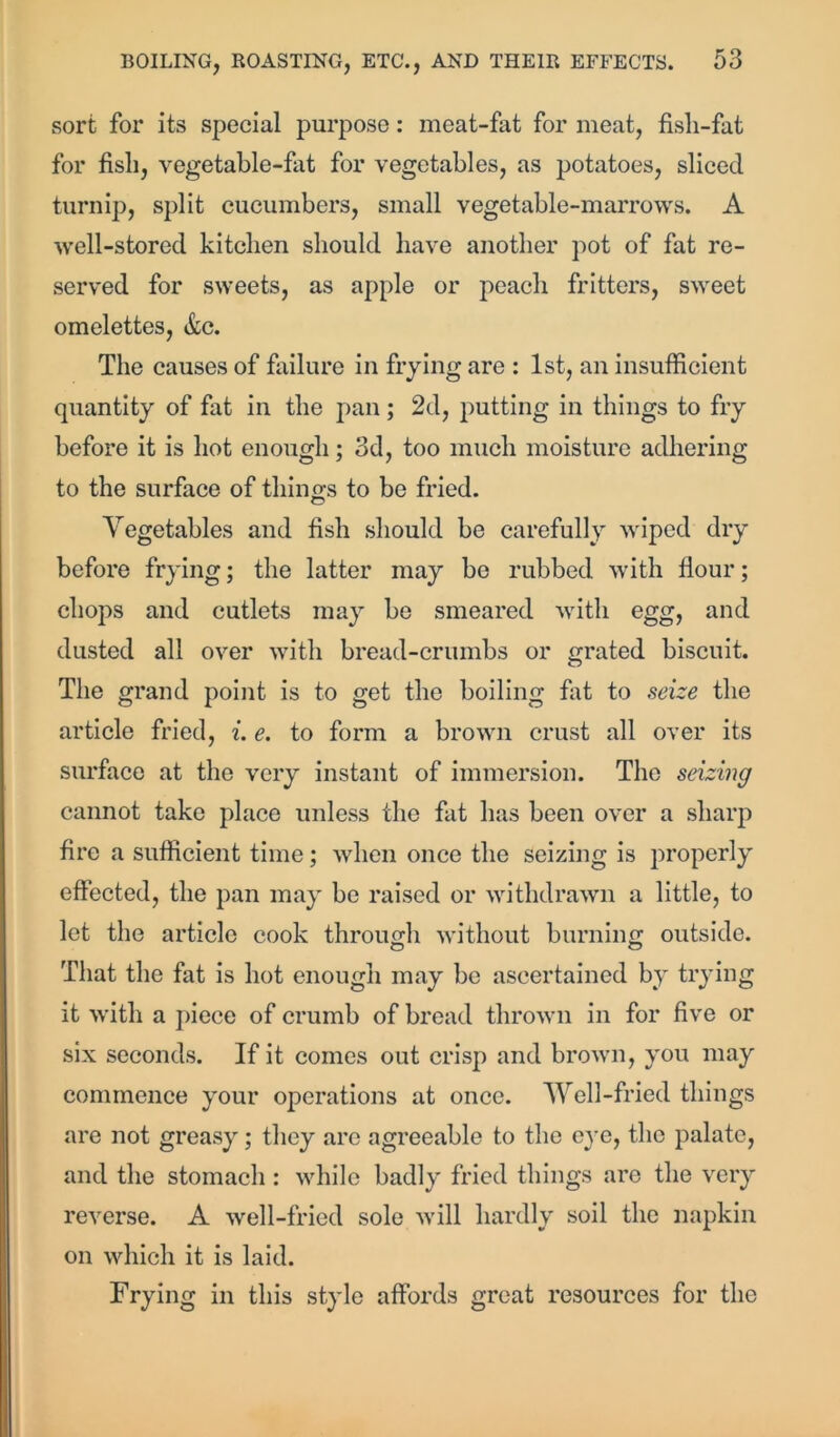 sort for its special purpose: meat-fat for meat, fisli-fat for fish, vegetable-fat for vegetables, as potatoes, sliced turnip, split cucumbers, small vegetable-marrows. A well-stored kitchen should have another pot of fat re- served for sweets, as apple or peach fritters, sweet omelettes, &c. The causes of failure in frying are : 1st, an insufficient quantity of fat in the pan; 2d, putting in things to fry before it is hot enough; 3d, too much moisture adhering to the surface of things to be fried. Vegetables and fish should be carefully wiped dry before frying; the latter may be rubbed with flour; chops and cutlets may be smeared with egg, and dusted all over with bread-crumbs or grated biscuit. The grand point is to get the boiling fat to seize the article fried, i. e. to form a brown crust all over its surface at the very instant of immersion. The seizing cannot take place unless the fat has been over a sharp fire a sufficient time; when once the seizing is properly effected, the pan may be raised or withdrawn a little, to let the article cook through without burning outside. That the fat is hot enough may be ascertained by trying it with a piece of crumb of bread thrown in for five or six seconds. If it comes out crisp and brown, you may commence your operations at once. Well-fried things are not greasy; they are agreeable to the eye, the palate, and the stomach : while badly fried things arc the very reverse. A well-fried sole will hardly soil the napkin on which it is laid. Frying in this style affords great resources for the