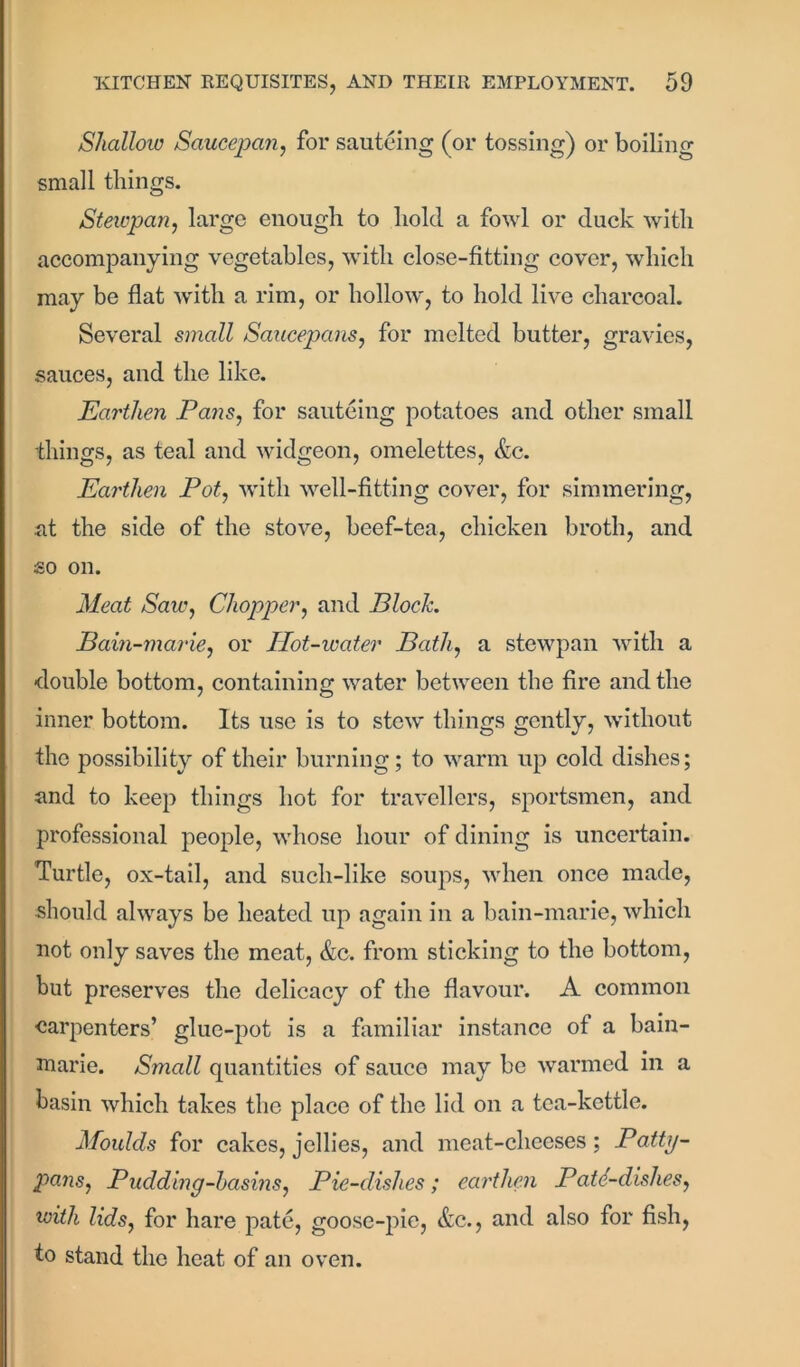 Shallow Saucepan, for sauteing (or tossing) or boiling small things. Stewpan, large enough to hold a fowl or duck with accompanying vegetables, with close-fitting cover, which may be flat with a rim, or hollow, to hold live charcoal. Several small Saucepans, for melted butter, gravies, sauces, and the like. Earthen Pans, for sauteing potatoes and other small things, as teal and widgeon, omelettes, &c. Earthen Pot, with well-fitting cover, for simmering, .at the side of the stove, beef-tea, chicken broth, and so on. Meat Saw, Chopper, and Bloch Bain-marie, or Hot-water Bath, a stewpan with a double bottom, containing water between the fire and the inner bottom. Its use is to stew things gently, without the possibility of their burning; to warm up cold dishes; and to keep things hot for travellers, sportsmen, and professional people, whose hour of dining is uncertain. Turtle, ox-tail, and such-like soups, when once made, should always be heated up again in a bain-marie, which not only saves the meat, &c. from sticking to the bottom, but preserves the delicacy of the flavour. A common carpenters’ glue-pot is a familiar instance of a bain- marie. Small quantities of sauce may be warmed in a basin which takes the place of the lid on a tea-kettle. Moulds for cakes, jellies, and meat-cheeses; Patty- pans, Pudding-basins, Pie-dishes; earthen Patd-dishes, with lids, for hare pate, goose-pie, &c., and also for fish, to stand the heat of an oven.