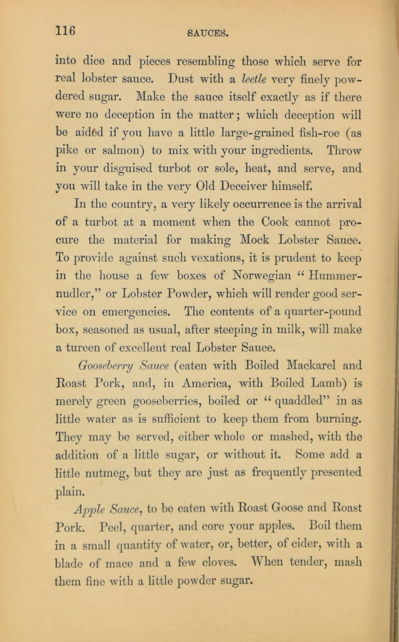 into dice and pieces resembling those which serve for real lobster sance. Dust with a leetle very finely pow- dered sugar. Make the sauce itself exactly as if there were no deception in the matter; which deception will be aidfed if you have a little large-grained fish-roe (as pike or salmon) to mix with your ingredients. Throw in your disguised turbot or sole, heat, and serve, and you will take in the very Old Deceiver himself. In the country, a very likely occurrence is the arrival of a turbot at a moment when the Cook cannot pro- cure the material for making Mock Lobster Sauce. To provide against such vexations, it is prudent to keep in the house a few boxes of Norwegian u Hummer- nudler,” or Lobster Powder, which will render good ser- vice on emergencies. The contents of a quarter-pound box, seasoned as usual, after steeping in milk, will make a tureen of excellent real Lobster Sauce. Gooseberry Sauce (eaten with Boiled Mackarel and Roast Pork, and, in America, with Boiled Lamb) is merely green gooseberries, boiled or u quaddled” in as little water as is sufficient to keep them from burning. They may be served, either whole or mashed, with the addition of a little sugar, or without it. Some add a little nutmeg, but they are just as frequently presented plain. Apple Sauce, to be eaten with Roast Goose and Roast Pork. Peel, quarter, and core your apples. Boil them in a small quantity of water, or, better, of cider, with a blade of mace and a few cloves. When tender, mash them fine with a little powder sugar.