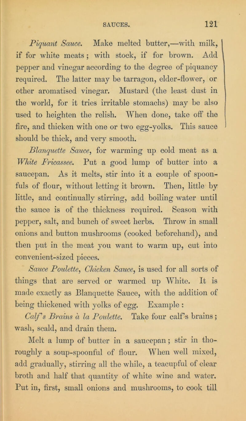 Piquant Sauce. Make melted batter,—with milk, if for white meats ; with stock, if for brown. Add pepper and vinegar according to the degree of piquancy required. The latter may be tarragon, elder-flower, or other aromatised vinegar. Mustard (the least dust in the world, for it tries irritable stomachs) may be also used to heighten the relish. When done, take off the fire, and thicken with one or two egg-yolks. This sauce should be thick, and very smooth. Blanquette Sauce, for warming up cold meat as a White Fricassee. Put a good lump of butter into a saucepan. As it melts, stir into it a couple of spoon- fuls of flour, without letting it brown. Then, little by little, and continually stirring, add boiling water until the sauce is of the thickness required. Season with pepper, salt, and bunch of sweet herbs. Throw in small onions and button mushrooms (cooked beforehand), and then put in the meat you want to warm up, cut into convenient-sized pieces. Sauce Poulette, Chicken Sauce, is used for all sorts of things that are served or warmed up White. It is made exactly as Blanquette Sauce, with the addition of being thickened with yolks of egg. Example : Calf’s Brains a la Poulette. Take four calf’s brains; wash, scald, and drain them. Melt a lump of butter in a saucepan; stir in tho- roughly a soup-spoonful of flour. When well mixed, add gradually, stirring all the wdiile, a teacupful of clear broth and half that quantity of white wine and water. Put in, first, small onions and mushrooms, to cook till