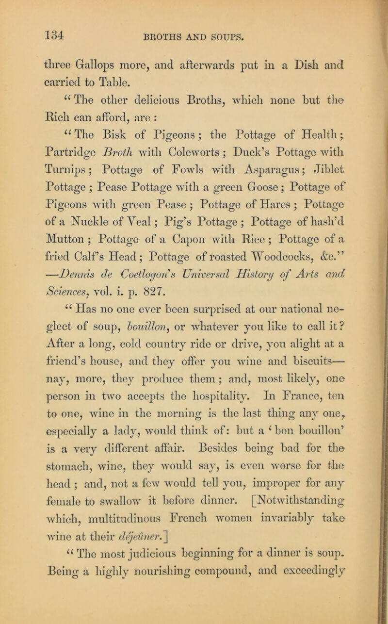 three Gallops more, and afterwards put in a Disli and carried to Table. u The other delicious Broths, which none but the Rich can afford, are : u The Bisk of Pigeons; the Pottage of Health; Partridge Broth with Coleworts ; Duck’s Pottage with Turnips; Pottage of Fowls with Asparagus; Jiblet Pottage ; Pease Pottage with a green Goose; Pottage of Pigeons with green Pease ; Pottage of Hares ; Pottage of a Nuckle of Veal; Pig’s Pottage; Pottage of hash’d Mutton ; Pottage of a Capon with Rice ; Pottage of a fried Calf s Head ; Pottage of roasted Woodcocks, &c.” —Dennis de Coetloyons Universal History of Arts and Sciences, vol. i. p. 827. u Has no one ever been surprised at our national ne- glect of soup, bouillon, or whatever you like to call it ? After a long, cold country ride or drive, you alight at a friend’s house, and they offer you wine and biscuits— nay, more, they produce them ; and, most likely, one person in two accepts the hospitality. In France, ten to one, wine in the morning is the last thing any one. especially a lady, would think of: but a 1 bon bouillon’ is a very different affair. Besides being bad for the stomach, wine, they would say, is even worse for the head ; and, not a few would tell you, improper for any female to swallow it before dinner. [Notwithstanding which, multitudinous French women invariably take wine at their dejeuner.] “ The most judicious beginning for a dinner is soup. Being a highly nourishing compound, and exceedingly