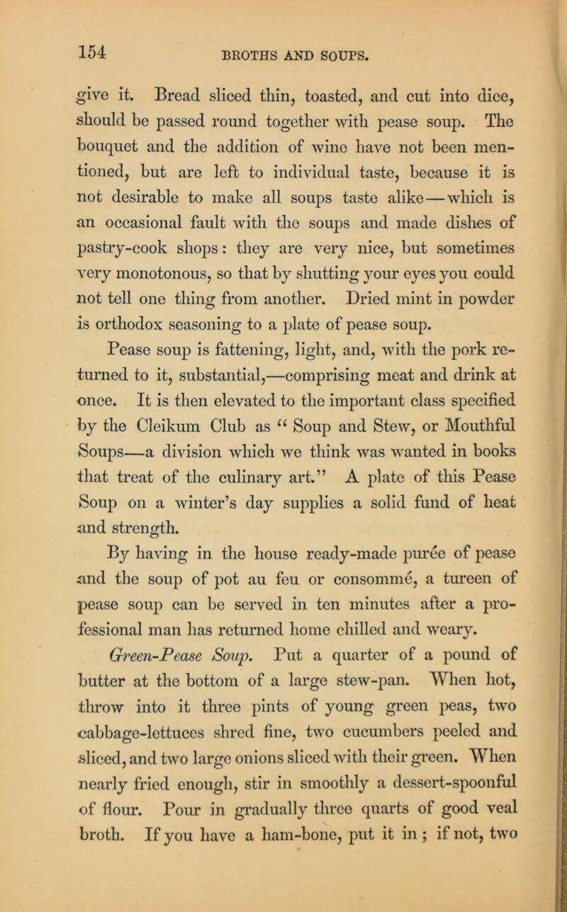 give it. Bread sliced thin, toasted, and cut into dice, should be passed round together with pease soup. The bouquet and the addition of wine have not been men- tioned, but are left to individual taste, because it is not desirable to make all soups taste alike—which is an occasional fault with the soups and made dishes of pastry-cook shops: they are very nice, but sometimes very monotonous, so that by shutting your eyes you could not tell one thing from another. Dried mint in powder is orthodox seasoning to a plate of pease soup. Pease soup is fattening, light, and, with the pork re- turned to it, substantial,—comprising meat and drink at once. It is then elevated to the important class specified by the Cleikum Club as u Soup and Stew, or Mouthful Soups—a division which we think was wanted in books that treat of the culinary art.” A plate of this Pease Soup on a winter’s day supplies a solid fund of heat and strength. By having in the house ready-made puree of pease and the soup of pot au feu or consomme, a tureen of pease soup can be served in ten minutes after a pro- fessional man has returned home chilled and weary. Green-Pease Soup. Put a quarter of a pound of butter at the bottom of a large stew-pan. When hot, throw into it three pints of young green peas, two cabbage-lettuces shred fine, two cucumbers peeled and sliced, and two large onions sliced with their green. When nearly fried enough, stir in smoothly a dessert-spoonful of flour. Pour in gradually three quarts of good veal broth. If you have a ham-bone, put it in ; if not, two