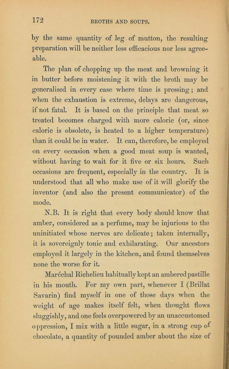 by the same quantity of leg of mutton, the resulting preparation will be neither less efficacious nor less agree- able. The plan of chopping up the meat and browning it in butter before moistening it with the broth may be generalised in every case where time is pressing ; and when the exhaustion is extreme, delays are dangerous, if not fatal. It is based on the principle that meat so treated becomes charged with more caloric (or, since caloric is obsolete, is heated to a higher temperature) than it could be in water. It can, therefore, be employed on every occasion when a good meat soup is wanted, without having to wait for it five or six hours. Such occasions are frequent, especially in the country. It is understood that all who make use of it will glorify the inventor (and also the present communicator) of the mode. N.B. It is right that every body should know that amber, considered as a perfume, may be injurious to the uninitiated whose nerves are delicate; taken internally, it is sovereignly tonic and exhilarating. Our ancestors employed it largely in the kitchen, and found themselves none the worse for it. Marcchal Richelieu habitually kept an ambered pastille in his mouth. For my own part, whenever I (Brillat Savarin) find myself in one of those days when the weight of age makes itself felt, when thought flows sluggishly, and one feels overpowered by an unaccustomed oppression, I mix with a little sugar, in a strong cup of chocolate, a quantity of pounded amber about the size of