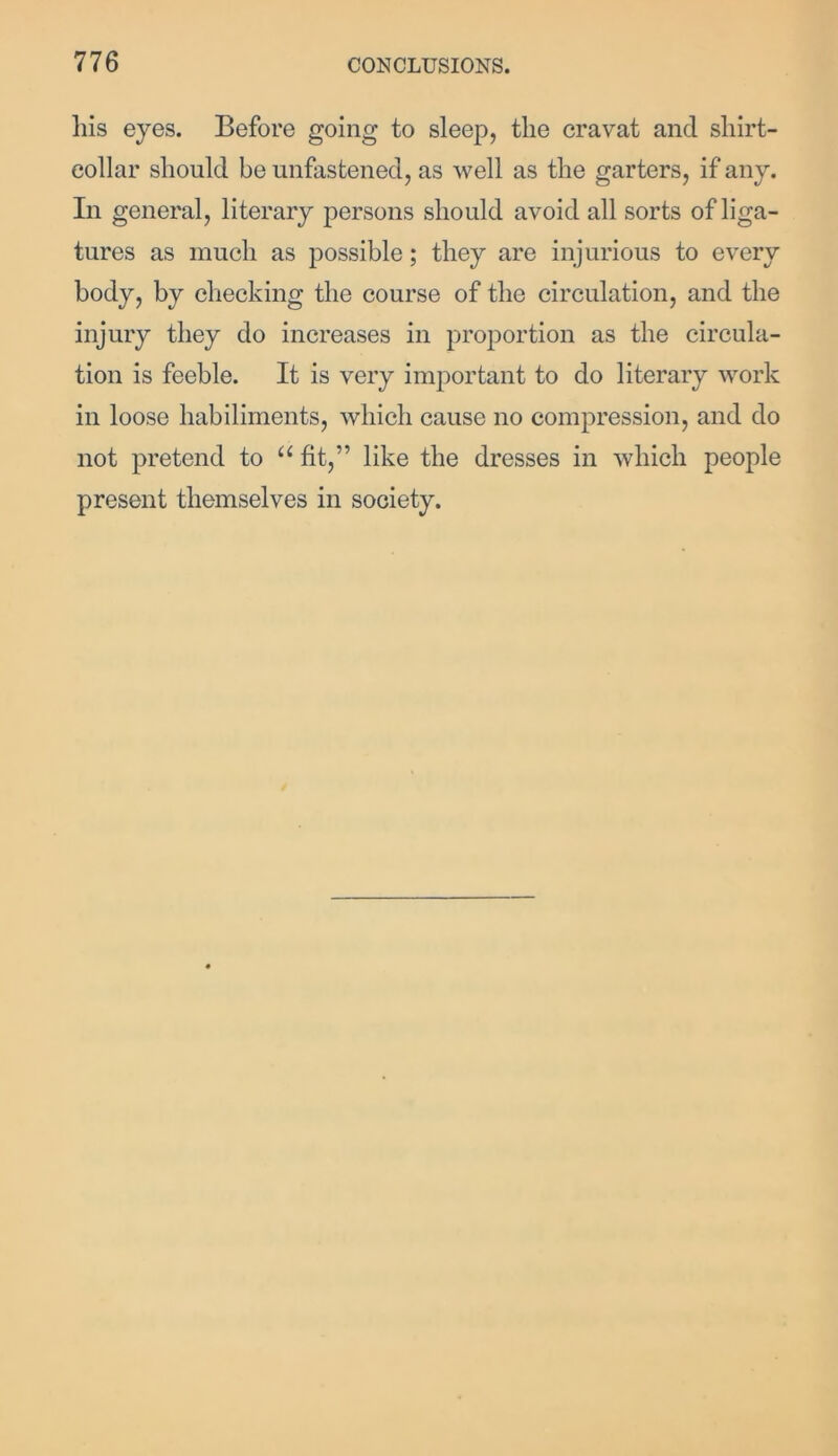 liis eyes. Before going to sleep, the cravat and shirt- collar should be unfastened, as well as the garters, if any. In general, literary persons should avoid all sorts of liga- tures as much as possible; they are injurious to every body, by checking the course of the circulation, and the injury they do increases in proportion as the circula- tion is feeble. It is very important to do literary work in loose habiliments, which cause no compression, and do not pretend to a fit,” like the dresses in which people present themselves in society.