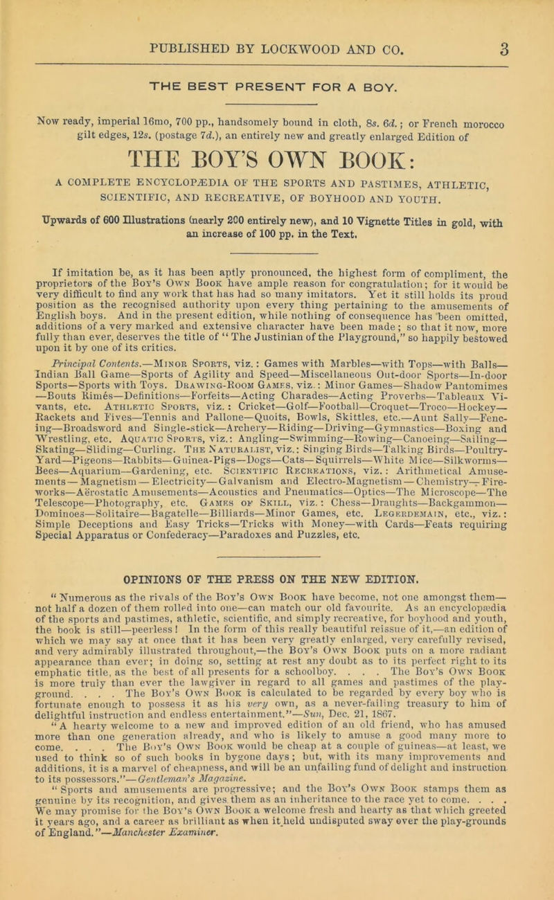 THE BEST PRESENT FOR A BOY. Now ready, imperial 16mo, 700 pp., handsomely bound in cloth, 8s. 6d.; or French morocco gilt edges, 12s. (postage 7d.), an entirely new and greatly enlarged Edition of A COMPLETE ENCYCLOPAEDIA OF THE SPORTS AND PASTIMES, ATHLETIC, SCIENTIFIC, AND RECREATIVE, OF BOYHOOD AND YOUTH. Upwards of 600 Illustrations (nearly 200 entirely new), and 10 Vignette Titles in gold, with an increase of 100 pp. in the Text. If imitation he, as it has been aptly pronounced, the highest form of compliment, the proprietors of the Bor’s Own Book have ample reason for congratulation; for it would be very difficult to find any work that has had so many imitators. Yet it still holds its proud position as the recognised authority upon every thing pertaining to the amusements of English boys. And in the present edition, while nothing of consequence has 'been omitted, additions of a very marked and extensive character have been made ; so that it now, more fully than ever, deserves the title of “ The Justinian of the Playground,” so happily bestowed upon it by one of its critics. Principal Contents.—Minor Sports, viz.: Games with Marbles—with Tops—with Balls Indian Ball Game—Sports of Agility and Speed—Miscellaneous Out-door Sports—In-door Sports—Sports with Toys. Drawing-Room Games, viz.: Minor Games—Shadow Pantomimes —Bouts Rimes—Definitions—Forfeits—Acting Charades—Acting Proverbs—Tableaux Vi- vants, etc. Athletic Sports, viz.: Cricket—Golf—Football—Croquet—Troeo—Hockey— Rackets and Fives—Tennis and Pallone—Quoits, Bowls, Skittles, etc.—Aunt Sally—Fenc- ing—Broadsword and Single-stick—Archery—Riding—Driving—Gymnastics—Boxing and Wrestling, etc. Aquatic Sports, viz.: Angling—Swimming—Rowing—Canoeing—Sailing— Skating—Sliding—Curling. The N aturai.ist, viz.: Singing Birds—Talking Birds—Poultry- Yard—Pigeons—Rabbits—Guinea-Pigs—Dogs—Cats—Squirrels—White Mice—Silkworms— Bees—Aquarium—Gardening, etc. Scientific Recreations, viz.: Arithmetical Amuse- ments— Magnetism — Electricity—Galvanism and Electro-Magnetism — Chemistry—Fire- works—Aerostatic Amusements—Acoustics and Pneumatics—Optics—The Microscope—The Telescope—Photography, etc. Games of Skill, viz.: Chess—Draughts—Backgammon— Dominoes—Solitaire—Bagatelle—Billiards—Minor Games, etc. Legerdemain, etc., viz.: Simple Deceptions and Easy Tricks—Tricks with Money—with Cards—Feats requiring Special Apparatus or Confederacy—Paradoxes and Puzzles, etc. “ Numerous as the rivals of the Bov’s Own Book have become, not one amongst them— not half a dozen of them rolled into one—can match our old favourite. As an encyclopedia of the sports and pastimes, athletic, scientific, and simply recreative, for boyhood and 3'outh, the book is still—peerless ! In the form of this really beautiful reissue of it,—an edition of which we may say at once that it has been very greatly enlarged, very carefully revised, and very admirably illustrated throughout,—the Boy’s Own Book puts on a more radiant appearance than ever; in doing so, setting at rest any doubt as to its perfect right to its emphatic title, as the best of all presents for a schoolboy. . . . The Bov’s Own Book is more truiy than ever the lawgiver in regard to all games and pastimes of the play- ground. . . . The Boy’s Own Book is calculated to be regarded by every boy who is fortunate enough to possess it as his very own, as a never-failing treasury to him of delightful instruction and endless entertainment.”—Sun, Dec. 21, 1867. “A hearty welcome to a new and improved edition of an old friend, who has amused more than one generation already, and who is likely to amuse a good many more to come. . . . The Bov’s Own Book would be cheap at a couple of guineas—at least, we used to think so of such books in bygone days ; but, with its many improvements and additions, it is a marvel of cheapness, and will be an unfailing fund of delight and instruction to its possessors.”—Gentleman's Magazine. “ Sports and amusements are progressive; and the Bov’s Own Book stamps them as genuine by its recognition, and gives, them as an inheritance to the race yet to come. . . . We may promise for the Bov’s Own Book a welcome fresh and hearty as that which greeted it years ago, and a career as brilliant as when it.held undisputed sway over the play-grounds of England. ”—Manchester Examiner. THE OPINIONS OF THE PRESS ON THE NEW EDITION.