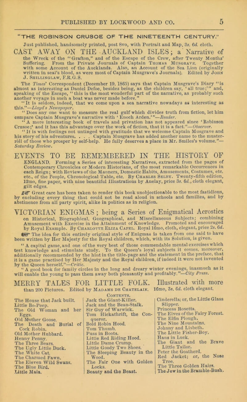 “THE ROBINSON CRUSOE OF THE NINETEENTH CENTURY.” Just published, handsomely printed, post 8vo, with Portrait and Map, 3s. 6J. cloth. CAST AWAY ON THE AUCKLAND ISLES; a Narrative of the Wreck of the “Grafton,” and of the Escape of the Crew, after Twenty Months’ Suffering. From the Private Journals of Captain Thomas Musgrave. Together with some Account of the Aucklands. Also, an Account of the Sea Lion (originally written in seal’s blood, as were most of Captain Musgrave’s Journals). Edited by John J. Shillinglaw, F.R.G.S. The Times' Correspondent (December 19, 1865) says that Captain Musgrave’s Diary “is almost as interesting as Daniel Defoe, besides being, as the children say, ‘all true;’” and, speaking of the Escape, “ this is the most wonderful paid of the narrative, as probably such another voyage in such a boat was never made before.” “It is seldom, indeed, that we come upon a sea narrative nowadays as interesting as this.”—Lloyd's Newspaper. “ Does any one want to measure the real gulf which divides truth from fiction, let him compare Captain Musgrave’s narrative with ‘ Enoch Arden.’”—Reader. “A more interesting book of travels and privation has not appeared since ‘Robinson Crusoe;’ and it has this advantage over the work of fiction, that it is a fact.”—Observer. “ It is with feelings not untinged with gratitude that we welcome Captain Musgrave and his story of his adventures. . . . Captain Musgrave has added another name to the muster- roll of those who prosper by self-help. He fully deserves a place in Mr. Smiles’s volume.”— Saturday Review. EVENTS TO BE REMEMBERED IN THE HISTORY OF ENGLAND. Forming a Series of interesting Narratives, extracted from the pages of Contemporary Chronicles or Modern Historians, of the most remarkable Occurrences in each Reign; with Reviews of the Manners, Domestic Habits, Amusements, Costumes, etc. etc., of the People, Chronological Table, etc. By Charles Selby. Twenty-fifth edition, 12mo, fine paper, with nine beautiful Illustrations by Anelay, price 3s. 6d., cloth elegant, gilt edges. R3T Great care has been taken to render this book unobjectionable to the most fastidious, by excluding every thing that could not be read aloud in schools and families, and by abstinence from all party spirit, alike in politics as in religion. VICTORIAN ENIGMAS ; being a Series of Enigmatical Acrostics on Historical, Biographical, Geographical, and Miscellaneous Subjects; combining Amusement with Exercise in the Attainment of Knowledge. Promoted and encouraged by Royal Example. By Charlotte Eliza Capel. Royal 16mo, cloth, elegant, price 2s. 6d. IJg-T The idea for this entirely original style of Enigmas is taken from one said to have been written by Her Majesty for the Royal children, which, with its Solution, is given. “A capital game, and one of the very best of those commendable mental exercises which test knowledge and stimulate study. To the Queen’s loyal subjects it comes, moreover, additionally recommended by the hint in the title-page and the statement in the preface, that it is a game practised by Her Majesty and the Royal children, if indeed it were not invented by the Queen herself.”—Critic. “ A good book for family circles in the long and dreary winter evenings, inasmuch as it will enable the young to pass them away both pleasantly and profitably. ”—City Press. MERRY TALES FOR LITTLE FOLK. than 200 Pictures. Edited by Madamk de Chatelaix. The House that Jack built. Little Bo-Peep. The Old Woman and her Eggs. Old Mother Goose. The Death and Burial of Cock Robin. Old Mother Hubbard. Henny Penny. The Three Bears. The Ugly Little Duck. The White Cat. The Charmed Fawn. The Eleven Wild Swans. The Blue Bird. Little Maia. Contents. Jack the Giant-Killer. Jack and the Bean-Stalk. Sir Guy of Warwick. Tom Hickatlirift, the Con- queror. Bold Robin Hood. Tom Thumb. Puss in Boots. Little Red Riding Hood. Little Dame Crump. Little Goody Two Shoes. The Sleeping Beauty in the Wood. The Fair One with Golden Locks. Beauty and the Beast. Illustrated with more 16mo, 3s. 6d. cloth elegant. Cinderella; or, the Little Glass Slipper. Princess Rosetta. The Elves of the Fairy Forest. The Elfin Plough. The Nine Mountains. Johnny and Lisbeth. The Little Fisher-Boy. Hans in Luck. The Giant and the Brave Little Tailor. Peter the Goatherd. Red Jacket; or, the Nose Tree. The Three Golden Hairs. The J ew in the Bramble-Bush.