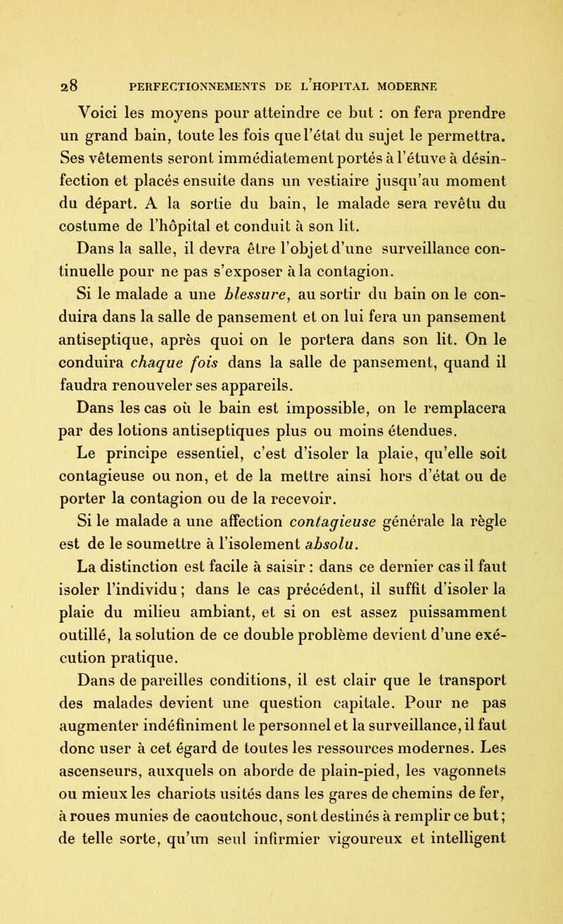 Voici les moyens pour atteindre ce but : on fera prendre un grand bain, toute les fois que l’état du sujet le permettra. Ses vêtements seront immédiatement portés à l’étuve à désin- fection et placés ensuite dans un vestiaire jusqu’au moment du départ. A la sortie du bain, le malade sera revêtu du costume de l’hôpital et conduit à son lit. Dans la salle, il devra être l’objet d’une surveillance con- tinuelle pour ne pas s’exposer à la contagion. Si le malade a une blessure, au sortir du bain on le con- duira dans la salle de pansement et on lui fera un pansement antiseptique, après quoi on le portera dans son lit. On le conduira chaque fois dans la salle de pansement, quand il faudra renouveler ses appareils. Dans les cas où le bain est impossible, on le remplacera par des lotions antiseptiques plus ou moins étendues. Le principe essentiel, c’est d’isoler la plaie, qu’elle soit contagieuse ou non, et de la mettre ainsi hors d’état ou de porter la contagion ou de la recevoir. Si le malade a une affection contagieuse générale la règle est de le soumettre à l’isolement absolu. La distinction est facile à saisir : dans ce dernier cas il faut isoler l’individu ; dans le cas précédent, il suffit d’isoler la plaie du milieu ambiant, et si on est assez puissamment outillé, la solution de ce double problème devient d’une exé- cution pratique. Dans de pareilles conditions, il est clair que le transport des malades devient une question capitale. Pour ne pas augmenter indéfiniment le personnel et la surveillance, il faut donc user à cet égard de toutes les ressources modernes. Les ascenseurs, auxquels on aborde de plain-pied, les vagonnets ou mieux les chariots usités dans les gares de chemins de fer, à roues munies de caoutchouc, sont destinés à remplir ce but ; de telle sorte, qu’un seul infirmier vigoureux et intelligent