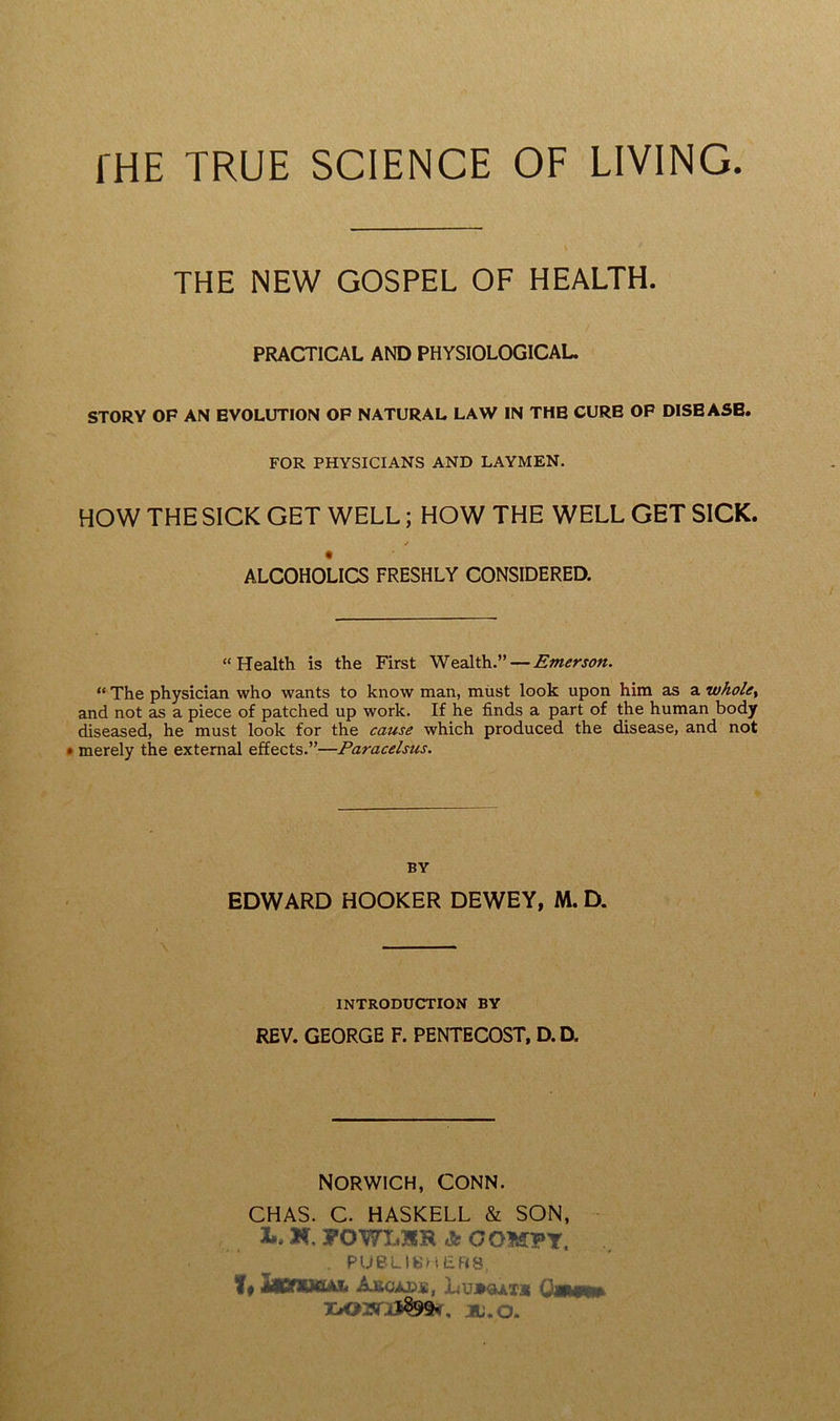 THE NEW GOSPEL OF HEALTH. PRACTICAL AND PHYSIOLOGICAL. STORY OF AN EVOLUTION OF NATURAL LAW IN THE CURE OF DISEASE. FOR PHYSICIANS AND LAYMEN. HOW THE SICK GET WELL; HOW THE WELL GET SICK. * ALCOHOLICS FRESHLY CONSIDERED. “Health is the First Wealth.” — Emerson. “ The physician who wants to know man, must look upon him as a whole, and not as a piece of patched up work. If he finds a part of the human body diseased, he must look for the cause which produced the disease, and not merely the external effects.”—Paracelsus. BY EDWARD HOOKER DEWEY, M. D. INTRODUCTION BY REV. GEORGE F. PENTECOST, D.D. NORWICH, CONN. CHAS. C. HASKELL & SON, l.K.yOWLSRAOOMPT, . PUBLISHERS, !♦ Arcads, Lu»«ax* Qwm* XiCHSfrJS9SK. JBU.O.