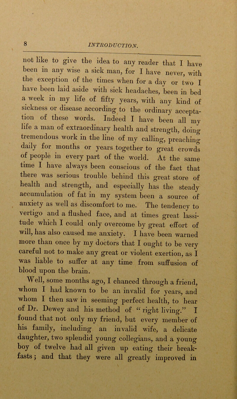 not like to give the idea to any reader that I have been in any wise a sick man, for I have never, with the exception of the times when for a day or two I have been laid aside with sick headaches, been in bed a week m my life of fifty years, with any kind of sickness 01 disease according to the ordinary accepta- tion of these words. Indeed I have been all my life a man of extraordinary health and strength, doing tiemendous work in the line of my calling, preaching daily for months or years together to great crowds of people in every part of the world. At the same time I have always been conscious of the fact that there was serious trouble behind this great store of health and strength, and especially has the steady accumulation of fat in my system been a source of anxiety as well as discomfort to me. The tendency to vertigo and a flushed face, and at times great lassi- tude which I could only overcome by great effort of will, has also caused me anxiety. I have been warned more than once by my doctors that I ought to be very careful not to make any great or violent exertion, as I was liable to suffer at any time from suffusion of blood upon the brain. Well, some months ago, I chanced through a friend, whom I had known to be an invalid for years, and whom I then saw in seeming perfect health, to hear of Dr. Dewey and his method of “ right living.” I found that not only my friend, but every member of his family, including an invalid wife, a delicate daughter, two splendid young collegians, and a young boy of twelve had all given up eating their break- fasts 5 and that they were all greatly improved in