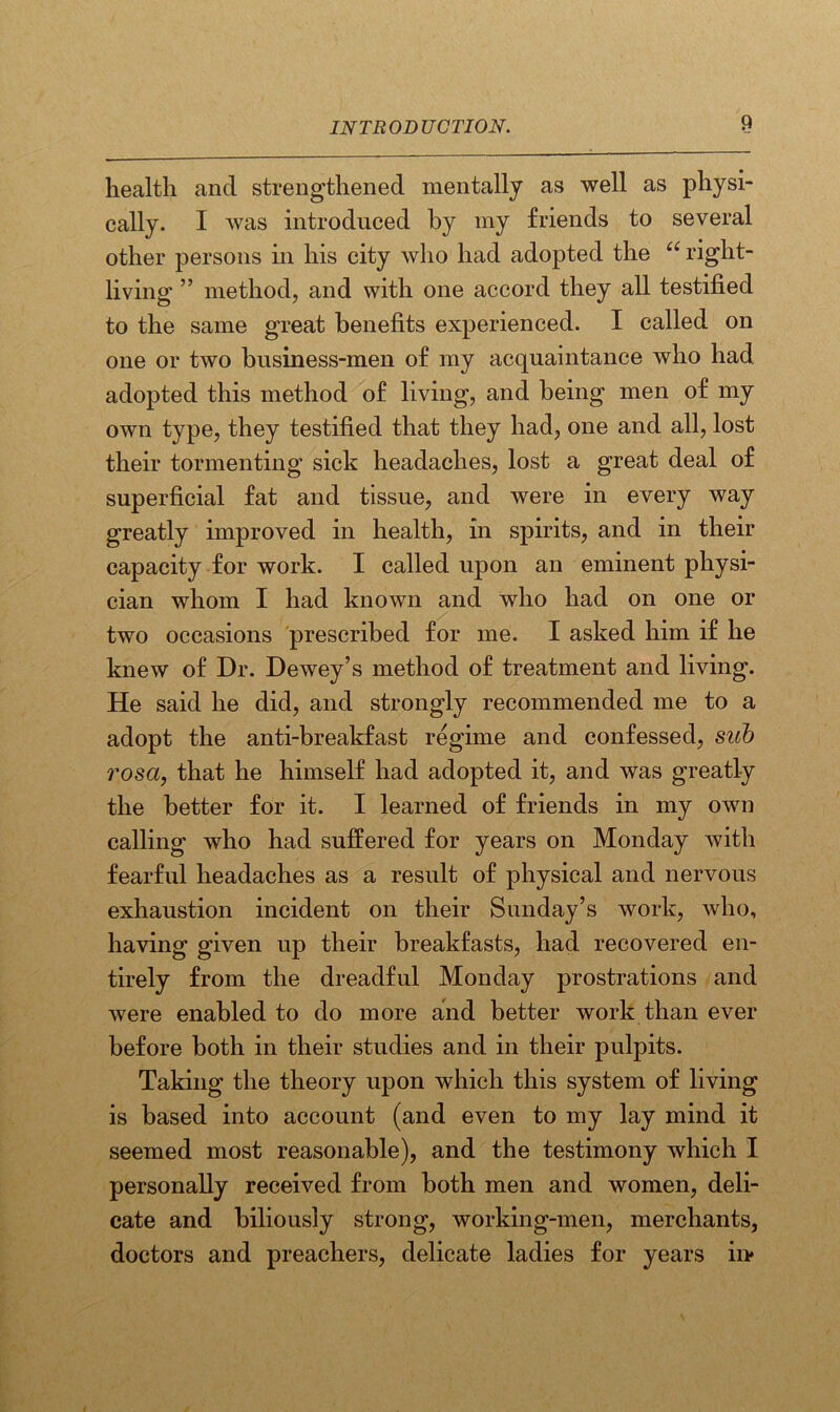 health and strengthened mentally as well as physi- cally. I was introduced by my friends to several other persons in his city who had adopted the u right- living ” method, and with one accord they all testified to the same great benefits experienced. I called on one or two business-men of my acquaintance who had adopted this method of living, and being men of my own type, they testified that they had, one and all, lost their tormenting sick headaches, lost a great deal of superficial fat and tissue, and were in every way greatly improved in health, in spirits, and in their capacity for work. I called upon an eminent physi- cian whom I had known and who had on one or two occasions prescribed for me. I asked him if he knew of Dr. Dewey’s method of treatment and living. He said he did, and strongly recommended me to a adopt the anti-breakfast regime and confessed, sub rosa, that he himself had adopted it, and was greatly the better for it. I learned of friends in my own calling who had suffered for years on Monday with fearful headaches as a result of physical and nervous exhaustion incident on their Sunday’s work, who, having given up their breakfasts, had recovered en- tirely from the dreadful Monday prostrations and were enabled to do more and better work than ever before both in their studies and in their pulpits. Taking the theory upon which this system of living is based into account (and even to my lay mind it seemed most reasonable), and the testimony which I personally received from both men and women, deli- cate and biliously strong, working-men, merchants, doctors and preachers, delicate ladies for years ii>