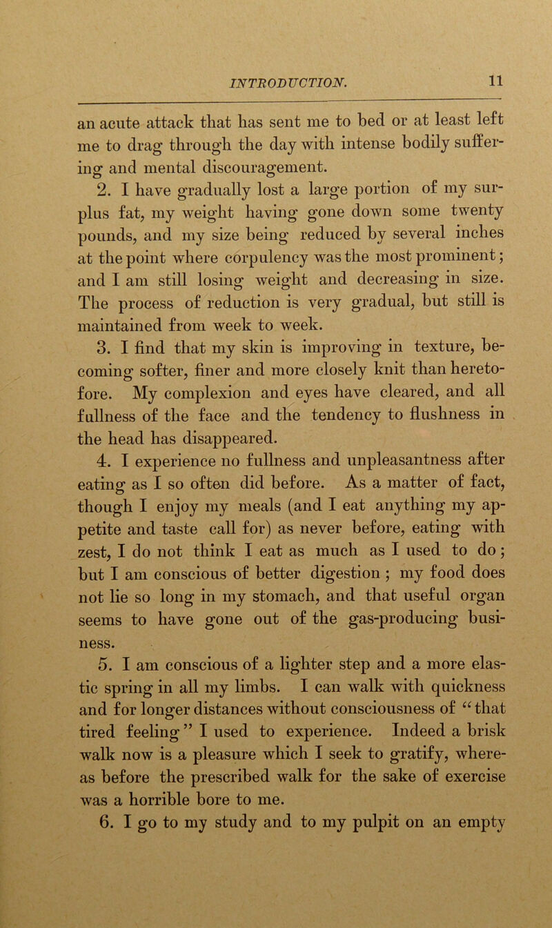 an acute attack that has sent me to bed or at least left me to drag through the day with intense bodily suffer- ing and mental discouragement. 2. I have gradually lost a large portion of my sur- plus fat, my weight having gone down some twenty pounds, and my size being reduced by several inches at the point where corpulency was the most prominent; and I am still losing weight and decreasing in size. The process of reduction is very gradual, but still is maintained from week to week. 3. I find that my skin is improving in texture, be- coming softer, finer and more closely knit than hereto- fore. My complexion and eyes have cleared, and all fullness of the face and the tendency to flushness in the head has disappeared. 4. I experience no fullness and unpleasantness after eating as I so often did before. As a matter of fact, though I enjoy my meals (and I eat anything my ap- petite and taste call for) as never before, eating with zest, I do not think I eat as much as I used to do; hut I am conscious of better digestion ; my food does not lie so long in my stomach, and that useful organ seems to have gone out of the gas-producing busi- ness. 5. I am conscious of a lighter step and a more elas- tic spring in all my limbs. I can walk with quickness and for longer distances without consciousness of “ that tired feeling ” I used to experience. Indeed a brisk walk now is a pleasure which I seek to gratify, where- as before the prescribed walk for the sake of exercise was a horrible bore to me. 6. I go to my study and to my pulpit on an empty