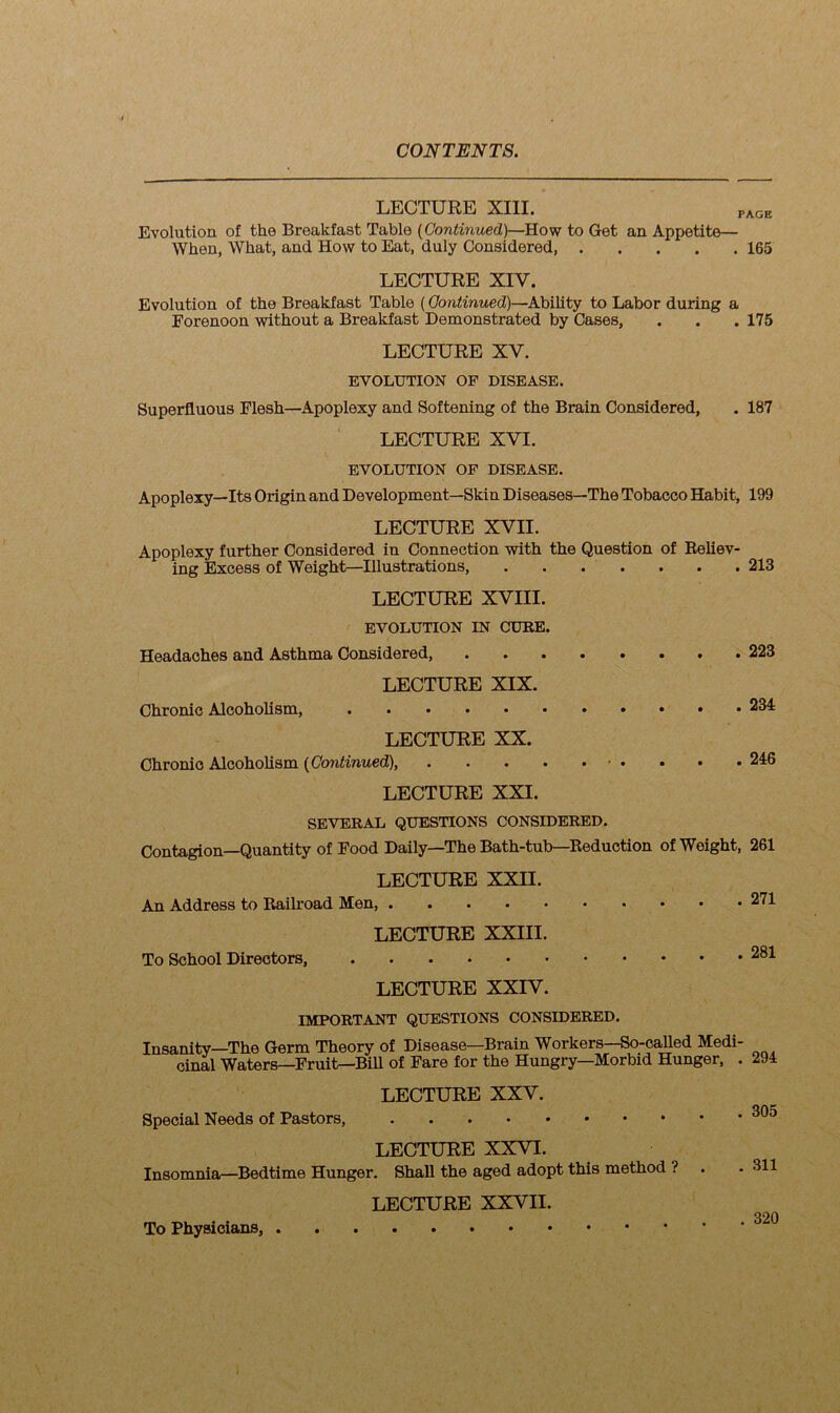 LECTURE XIII. PAGE Evolution of the Breakfast Table (Continued)—How to Get an Appetite— When, What, and How to Eat, duly Considered 165 LECTURE XIV. Evolution of the Breakfast Table (Continued)—Ability to Labor during a Forenoon without a Breakfast Demonstrated by Cases, . . . 175 LECTURE XV. EVOLUTION OF DISEASE. Superfluous Flesh—Apoplexy and Softening of the Brain Considered, . 187 LECTURE XVI. EVOLUTION OF DISEASE. Apoplexy—Its Origin and Development—Skin Diseases—The Tobacco Habit, 199 LECTURE XVII. Apoplexy further Considered in Connection with the Question of Reliev- ing Excess of Weight—Illustrations, 213 LECTURE XVIII. EVOLUTION IN CURE. Headaches and Asthma Considered, 223 LECTURE XIX. Chronic Alcoholism, 234 LECTURE XX. Chronic Alcoholism (Continued), 246 LECTURE XXI. SEVERAL QUESTIONS CONSIDERED. Contagion—Quantity of Food Daily—The Bath-tub—Reduction of Weight, 261 LECTURE XXII. An Address to Railroad Men, 271 LECTURE XXIII. To School Directors, 281 LECTURE XXIV. IMPORTANT QUESTIONS CONSIDERED. Insanity—The Germ Theory of Disease—Brain Workers—So-called Medi- cinal Waters—Fruit—Bill of Fare for the Hungry—Morbid Hunger, . 294 LECTURE XXV. Special Needs of Pastors, 305 LECTURE XXVI. Insomnia—Bedtime Hunger. Shall the aged adopt this method ? . .311 LECTURE XXVII. Qon To Physicians, °