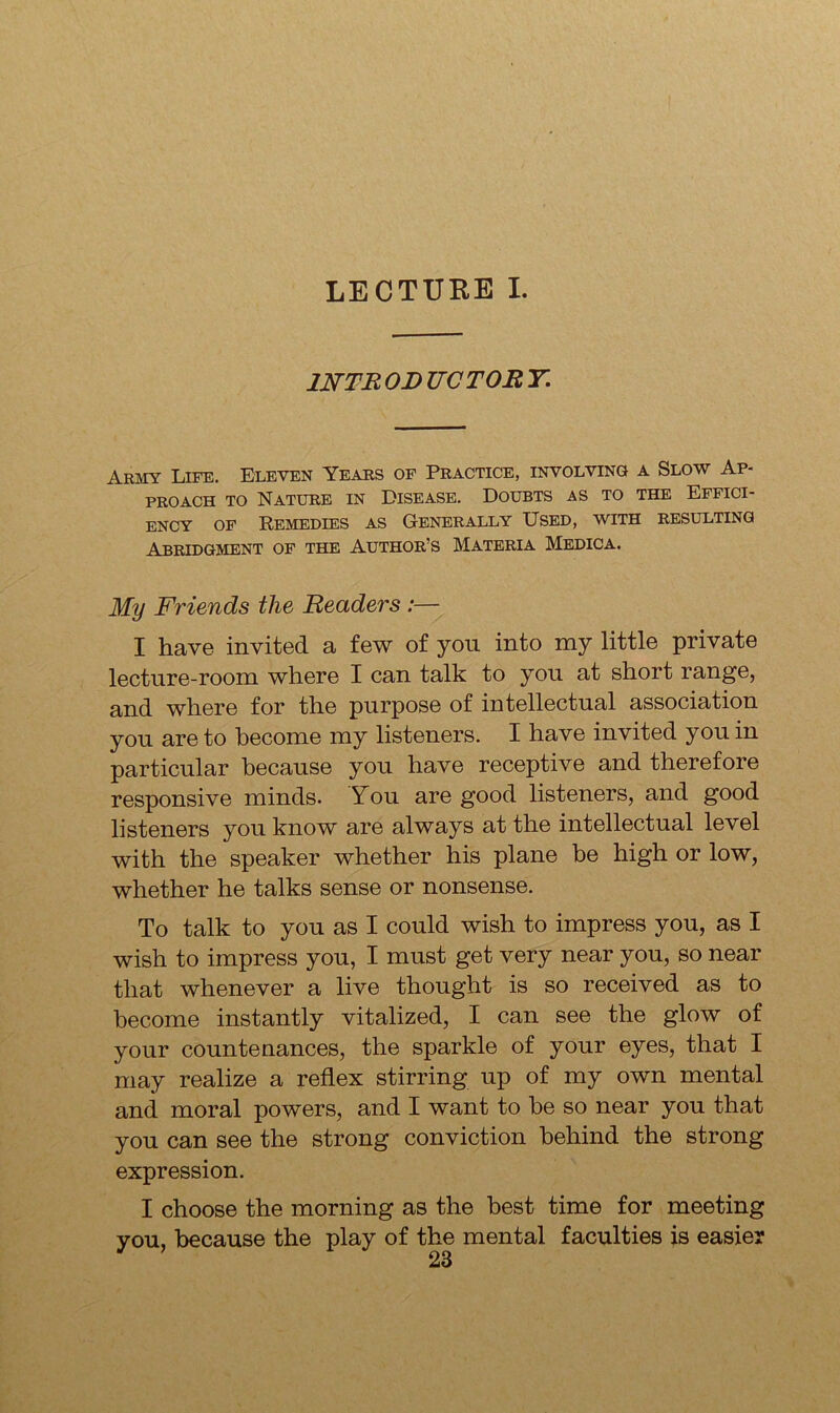 LECTURE I. 1NTR OR TIC TOR Y. Army Life. Eleven Years of Practice, involving a Slow Ap- proach to Nature in Disease. Doubts as to the Effici- ency of Remedies as Generally Used, with resulting Abridgment of the Author’s Materia Medica. My Friends the Readers :— I have invited a few of you into my little private lecture-room where I can talk to you at short range, and where for the purpose of intellectual association you are to become my listeners. I have invited you in particular because you have receptive and therefore responsive minds. You are good listeners, and good listeners you know are always at the intellectual level with the speaker whether his plane be high or low, whether he talks sense or nonsense. To talk to you as I could wish to impress you, as I wish to impress you, I must get very near you, so near that whenever a live thought is so received as to become instantly vitalized, I can see the glow of your countenances, the sparkle of your eyes, that I may realize a reflex stirring up of my own mental and moral powers, and I want to he so near you that you can see the strong conviction behind the strong expression. I choose the morning as the best time for meeting you, because the play of the mental faculties is easier